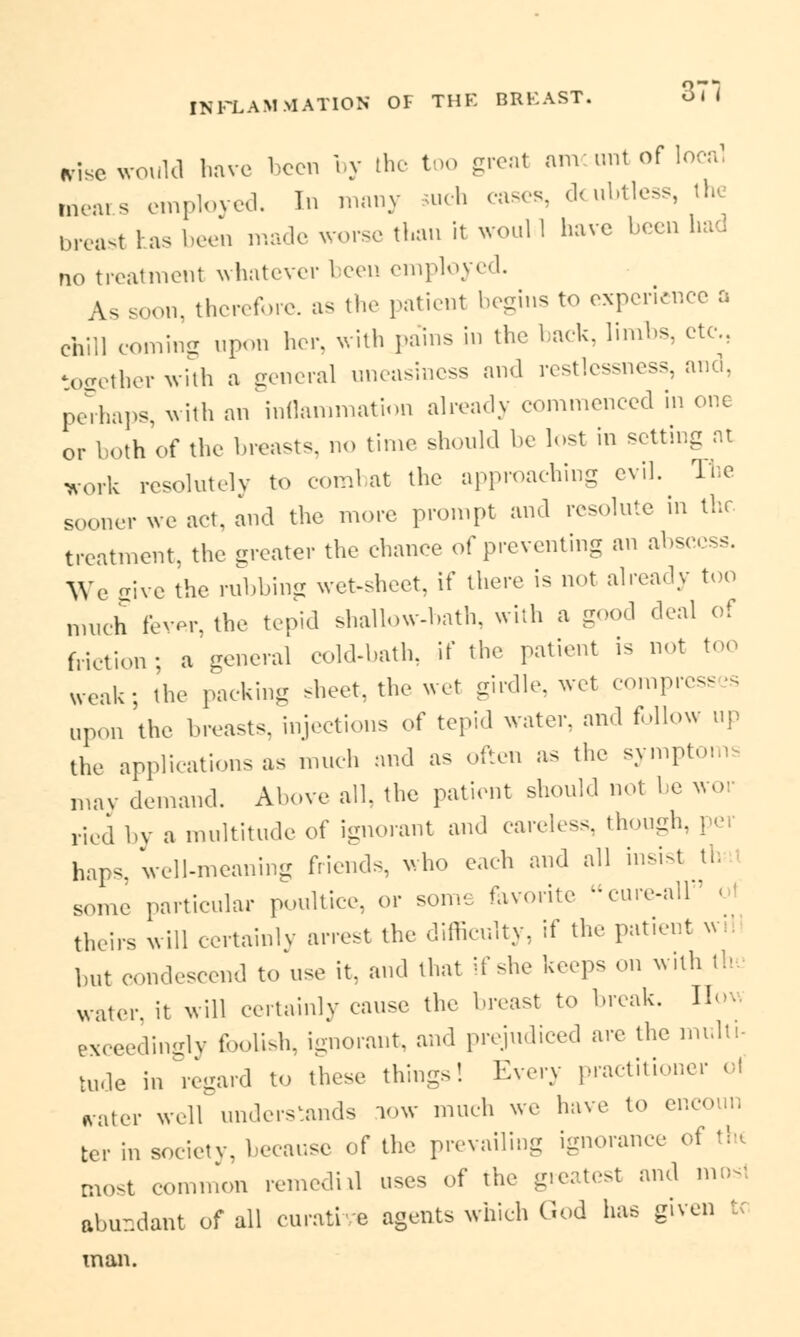 *ise would have been by the too great amount of local mears employed. In many such cases, doubtless, the breast has been made worse than it woul 1 have been had no treatment whatever been employed. As soon, therefore, as the patient begins to experience a chill coming upon her. with pains in the back, limbs, etc., together with a general uneasiness and restlessness, and, rJ>ha]>s, with an inflammation already commenced in one or both of the breasts, no time should be lost in setting at work resolut.lv to combat the approaching evil. The sooner we act, and the more prompt and resolute in the treatment, the greater the chance of preventing an abscess. We give the rubbing wet-sheet, if there is not already too much fever, the tepid shallow-hath, with a good deal of friction; a general cold-bath, if the patient is not too weak; the packing sheet, the wet girdle, wet compress upon the breasts, injections of tepid water, and follow up the applications as much and as often as the sympt, may demand. Above all. the patient should not be wo ricd by a multitude of ignorant and careless, thoug haps. Veil-meaning friends, who each and all insist th some particular poultice, or some favorite cure-all theirs will certainly arrest the difficulty, if the patient u but condescend to use it, and that if she keeps on with th. water, it will certainly cause the breast to break. 1! exceedingly foolish, ignorant, and prejudiced are the multi- tude in regard to these things! Every practitioner ol rater well understands low much we have to encoun tcr in society, because of the prevailing ignorance of the most common remedial uses of the greatest and mosl abundant of all curative agents which God has given t man.