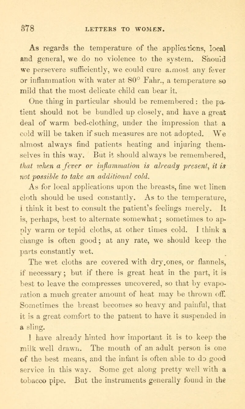 As regards the temperature of the applies lions, local and general, we do no violence to the system. Should we persevere sufficiently, we could cure a,most any fever or inflammation with water at 80° Fahr., a temperature so mild that the most delicate child can bear it. One thing in particular should be remembered: the pa- tient should not be bundled up closely, and have a great deal of warm bed-clothing, under the impression that a cold will be taken if such measures are not adopted. We almost always find patients heating and injuring them- selves in this way. But it should always be remembered, that ivhen a fever or inflammation is already present, it is not possible to take an additional cold. As for local applications upon the breasts, fine wet linen cloth should be used constantly. As to the temperature, 1 think it best to consult the patient's feelings merely. It is, perhaps, best to alternate somewhat; sometimes to ap- ply warm or tepid cloths, at other times cold. I think a change is often good; at any rate, we should keep the parts constantly wet. The wet cloths are covered with dry.ones, or flannels, if necessary; but if there is great heat in the part, it is best to leave the compresses uncovered, so that by evapo- ration a much greater amount of heat may be thrown off. Sometimes the breast becomes so heavy and painful, that it is a great comfort to the patient to have it suspended in a sling. 1 have already hinted how important it is to keep the milk well drawn. The mouth of an adult person is one of the best means, and the infant is often able to do good service in this way. Some get along pretty well with a tobacco pipe. But the instruments generally found in the