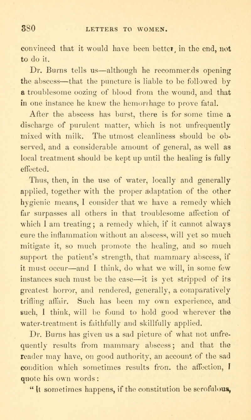 convinced that it would have been bettet, in the end, not to do it. Dr. Burns tells us—although he recommends opening the abscess—that the puncture is liable to be followed by a troublesome oozing of blood from the wound, and that in one instance he knew the hemorrhage to prove fatal. After the abscess has burst, there is for some time a discharge of purulent matter, which is not unfrequently mixed with milk. The utmost cleanliness should be ob- served, and a considerable amount of general, as well as local treatment should be kept up until the healing is fully effected. Thus, then, in the use of water, locally and generally applied, together with the proper adaptation of the other hygienic means, I consider that we have a remedy which far surpasses all others in that troublesome aifection of which I am treating; a remedy which, if it cannot always cure the inflammation without an abscess, will yet so much mitigate it, so much promote the healing, and so much support the patient's strength, that mammary abscess, if it must occur—and I think, do what we will, in some few instances such must be the case—it is yet stripped of its greatest horror, and rendered, generally, a comparatively trifling affair. Such has been my own experience, and such, I think, will be found to hold good wherever the water-treatment is faithfully and skillfully applied. Dr. Burns has given us a sad picture of what not unfre- quently results from mammary abscess; and that the reader may have, on good authority, an account of the sad condition which sometimes results from the affection, J quote his own words :  It sometimes happens, if the constitution be scrofulous,