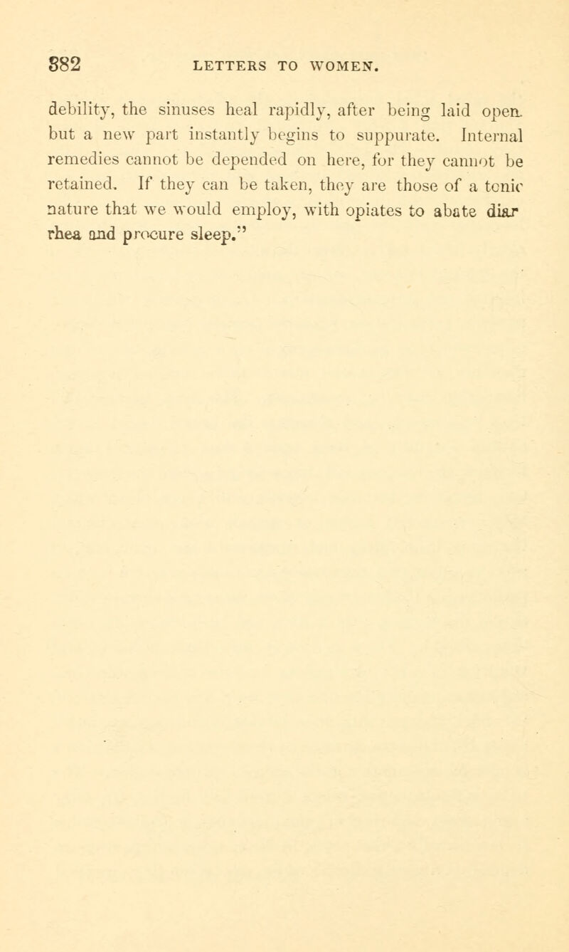 debility, the sinuses heal rapidly, after being laid open, but a new part instantly begins to suppurate. Internal remedies cannot be depended on here, for they cannot be retained. If they can be taken, they are those of a tonic nature that we would employ, with opiates to abate di&r rhea and procure sleep.