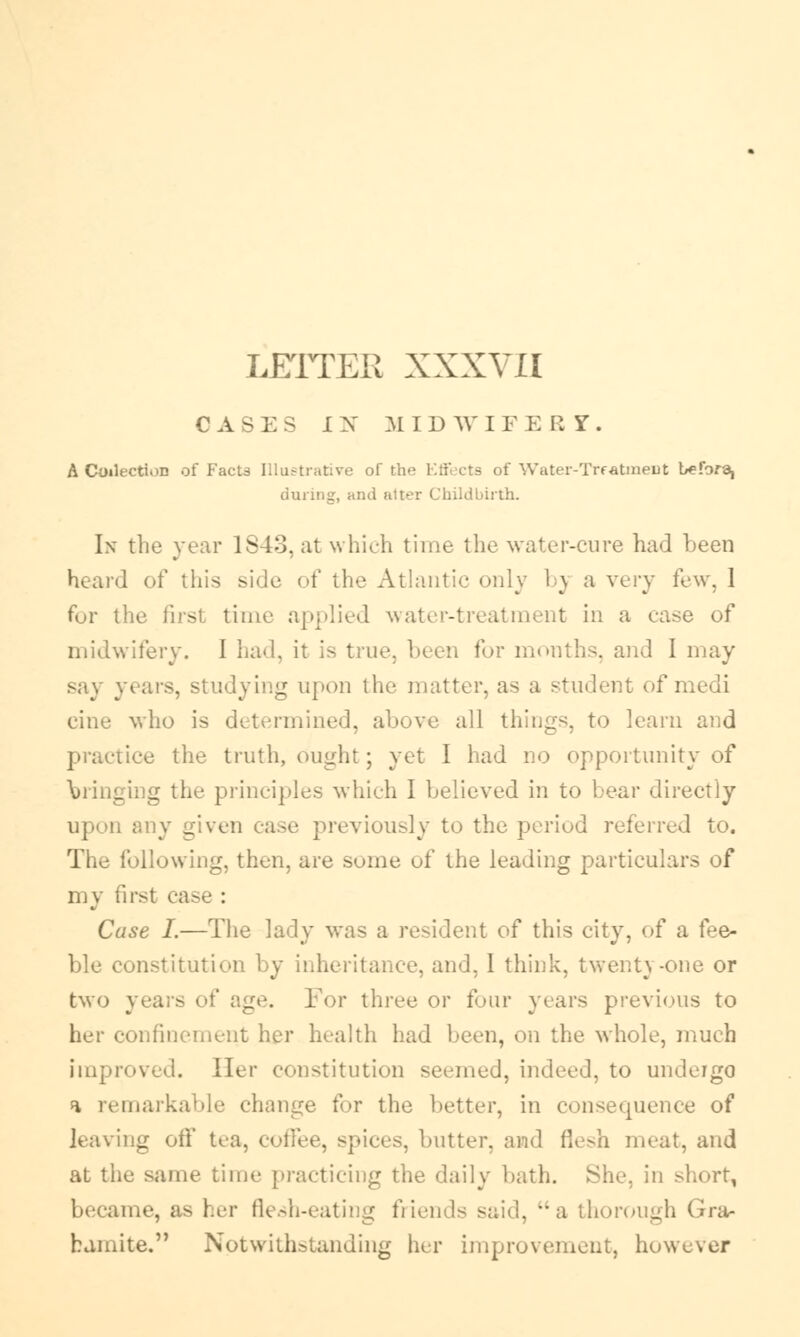 LETTER XXXVII CASES IX MIDWIFE R T. A Collection of Facts Illustrative of the Effects of Water-Treatment before^ during, and alter Childbirth. In the year 1843, at which time the water-cure had been heard of this side of the Atlantic only h\ a very few, 1 for the first time applied water-treatment in a case of midwifery. I had, it i> true, been for months, and I may say years, studying upon the matter, as a student of medi cine who is determined, all things, to learn and practice the truth, ought; yet I had no opportunity of bringing the principles which I believed in to Lear directly given case previously to the period referred to. The following, then, are some of the leading particulars of my first case : Case I.—The lady was a resident of this city, of a fee- ble constitution by inheritance, and, I think, twenty-one or two years of age. For three or four years previous to mfinement her health had been, on the whole, much improved. Her constitution seemed, indeed, to undergo a remarkable change for the better, in consequence of leaving off tea. coffee, spices, butter, and i)r-]i meat, and at the same time practicing the daily bath. She, in short, became, as her flesh-eating friends said, a thorough Gra- hamite. Notwithstanding her improvement, however