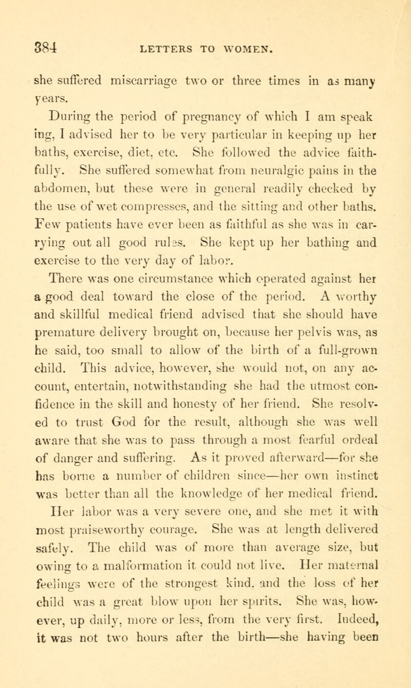 she suffered miscarriage two or three times in as man)' years. During the period of pregnancy of which I am speak ing, I advised her to be very particular in keeping up her baths, exercise, diet, etc. She followed the advice faith- fully. She suffered somewhat from neuralgic pains in the abdomen, but these were in general readily checked by the use of wet compresses, and the sitting and other baths. Few patients have ever been as faithful as she was in car- rying out all good rules. She kept up her bathing and exercise to the very day of labor. There was one circumstance which operated against her a good deal toward the close of the period. A worthy and skillful medical friend advised that she should have premature delivery brought on, because her pelvis was, as he said, too small to allow of the birth of a full-grown child. This advice, however, she would not, on any ac- count, entertain, notwithstanding she had the utmost con- fidence in the skill and honesty of her friend. She resolv- ed to trust God for the result, although she was well aware that she was to pass through a most fearful ordeal of danger and suffering. As it proved afterward—for she has borne a number of children since—her own instinct was better than all the knowledge of her medical friend. Her labor was a very severe one, and she met it with most praiseworthy courage. She was at length delivered safely. The child was of more than average size, but owing to a malformation it could not live. Her maternal feelings were of the strongest kind, and the loss of her child was a great blow upon her spirits. She was, how- ever, up daily, more or less, from the very first. Indeed, it was not two hours after the birth—she having been