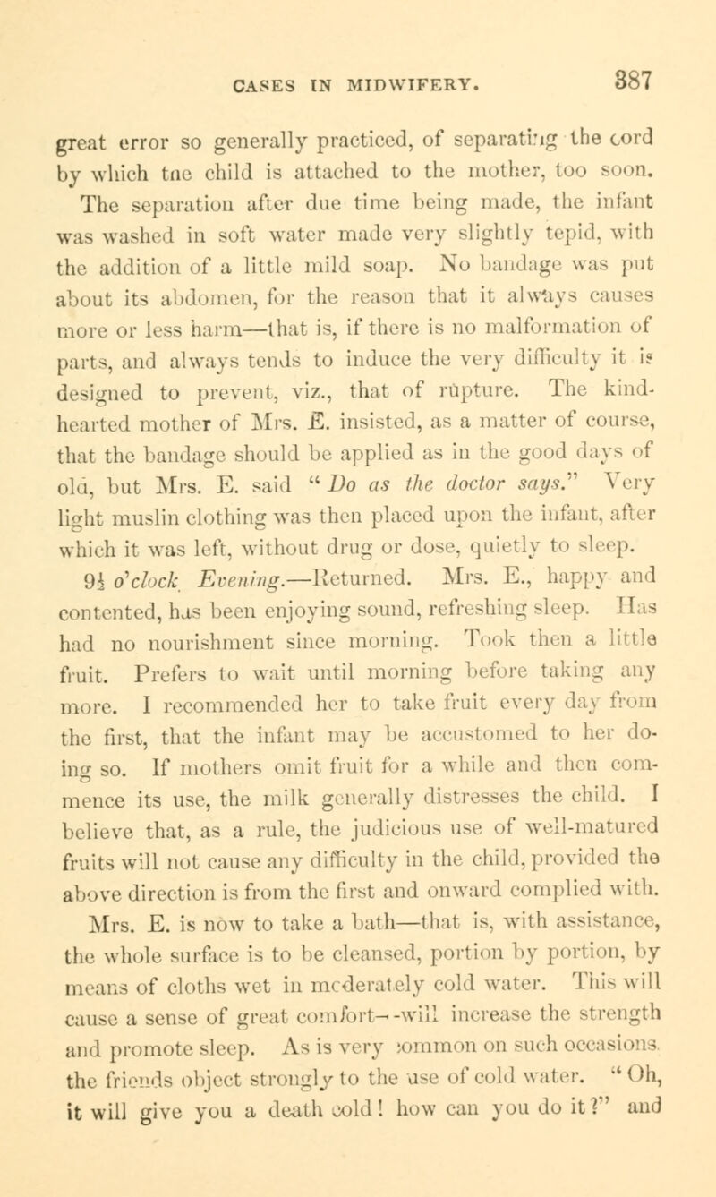 great error so generally practiced, of separating the cord by which tne child is attached to the mother, too soon. The separation after due time being made, the infant was washed in soft water made very slightly tepid, with the addition of a little mild soap. No bandage was put about its abdomen, for the reason that it always causes more or less harm—that is, if there is no malformation of parts, and always tends to induce the very difficulty it i? designed to prevent, viz., that of rupture. The kind- hearted mother of Mrs. E. insisted, as a matter of course, that the bandage should be applied as in the good days of old, but Mrs. E. said Do as the doctor says. Very light muslin clothing was then placed upon the infant, which it was left, without drug or dose, quietly to sleep. 9i o'clock Evening.—Returned. Mrs. E., happy and contented, has been enjoying sound, refreshing sleep. Has had no nourishment since morning. Took then a little fruit. Prefers to wait until morning before taking any more. I recommended her to take fruit every da;. the first, that the infant may be accustomed to her do- in- so. If mothers omit fruit for a while and then com- mence its use, the milk generally distresses the child. I believe that, as a rule, the judicious use of well-matured fruits will not cause any difficulty in the child, provided the above direction is from the first and onward complied with. Mrs. E. is now to take a bath—that is, with assistance, the whole surface is to be cleansed, portion by portion, by means of cloths wet in moderately cold water. This will cause a sense of great comfort--will increase the strength and promote sleep. As is very jommon on such occasions the friends object strongly to the use of cold water. Oh, it will give you a death -old ! how can you do it ?' and