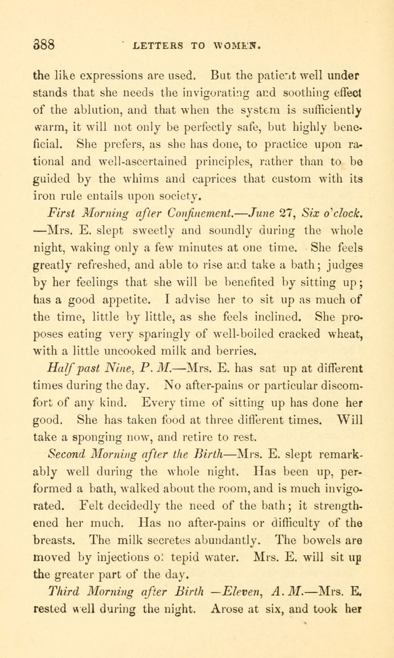 the like expressions .are used. But the patient well under stands that she needs the invigorating and soothing effect of the ablution, and that when the system is sufficiently warm, it will not only be perfectly safe, but highly bene, ficial. She prefers, as she has done, to practice upon ra- tional and well-ascertained principles, rather than to be guided by the whims and caprices that custom with its iron rule entails upon society. First Morning afler Confinement.—June 27, Six o'clock. —Mrs. E. slept sweetly and soundly during the whole night, waking only a few minutes at one time. She feels greatly refreshed, and able to rise and take a bath; judges by her feelings that she will be benefited by sitting up; has a good appetite. I advise her to sit up as much of the time, little by little, as she feels inclined. She pro- poses eating very sparingly of well-boiled cracked wheat, with a little uncooked milk and berries. Half past Nine. P. M.—Mrs. E. has sat up at different times during the day. No after-pains or particular discom- fort of any kind. Every time of sitting up has done her good. She has taken food at three different times. Will take a sponging now, and retire to rest. Second Morning after the Birth—Mrs. E. slept remark- ably well during the whole night. Has been up, per- formed a bath, walked about the room, and is much invigo- rated. Felt decidedly the need of the bath; it strength- ened her much. Has no after-pains or difficulty of the breasts. The milk secretes abundantly. The bowels are moved by injections o: tepid water. Mrs. E. will sit up the greater part of the day. Third Morning after Birth —Eleven, A. M.—Mrs. E. rested well during the night. Arose at six, and took her