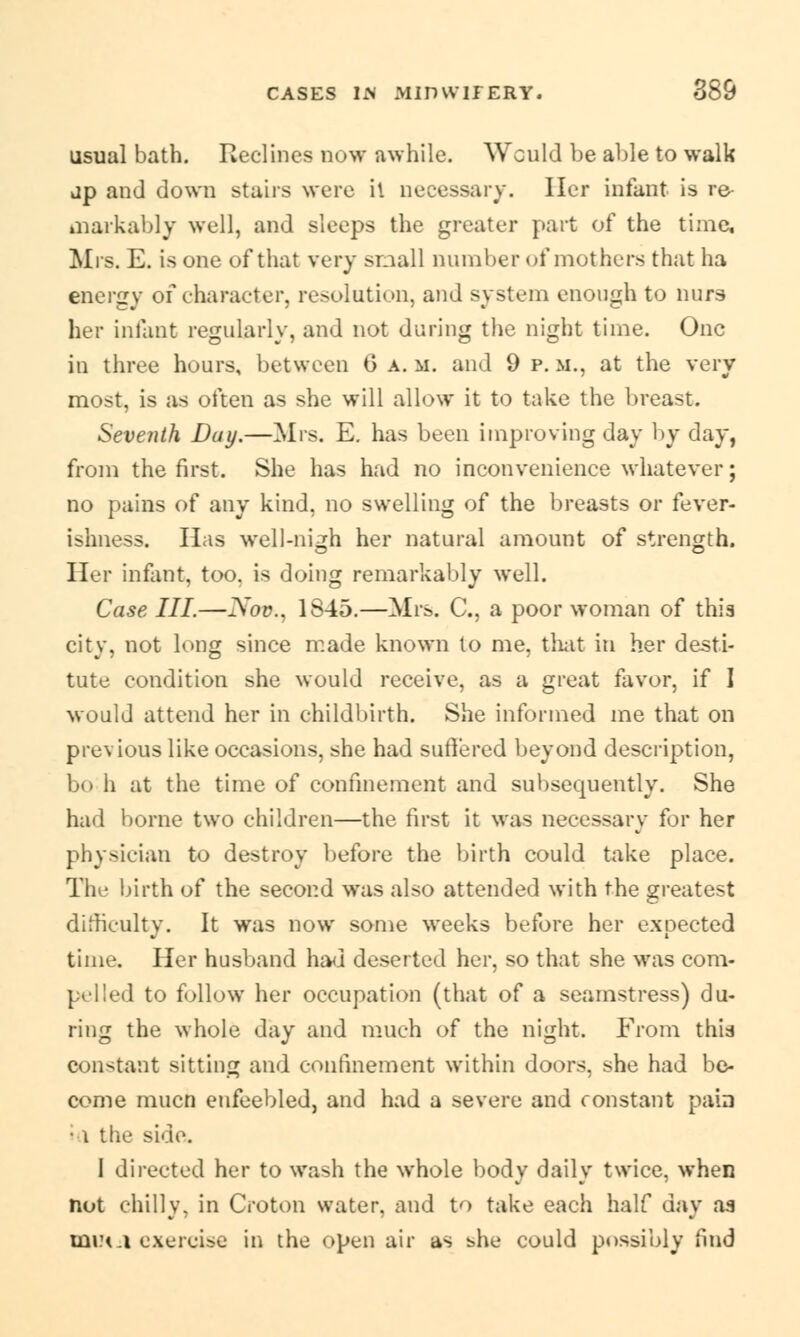 usual bath. Reclines now awhile. Would be able to walk dp and down stairs were il necessary. Her infant is re markably well, and sleeps the greater part of the time, Mrs. E. is one of that very small number of mothers that ha energy of character, resolution, and system enough to nurs her infant regularly, and not during the night time. One in three hours, between G a. m. and 9 p. m., at the very most, is as often as she will allow it to take the breast. Seventh Duy.—Mrs. E. has been improving day by day, from the first. She has had no inconvenience whatever; no pains of any kind, no swelling of the breasts or fever- ishness. Has well-nigh her natural amount of strength. Her infant, too. is doing remarkably well. Case III.—Nov., 1S45.—Mrs. C, a poor woman of this city, not long since made known to me, that in her desti- tute condition she would receive, as a great favor, if I would attend her in childbirth. She informed me that on previous like occasions, she had suffered beyond description, bo h at the time of confinement and subsequently. She had borne two children—the first it was necessary for her physician to destroy before the birth could take place. The birth of the second was also attended with the greatest difficulty. It was now some weeks before her expected time. Her husband had deserted her, so that she was com- pelled to follow her occupation (that of a seamstress) du- ring the whole day and much of the night. From this constant sitting and confinement within doors, she had be- come mucn enfeebled, and had a severe and constant pain • 1 the side. I directed her to wash the whole body daily twice, when not chilly, in Croton water, and to take each half day as mu<a exercise in the open air as she could possibly find