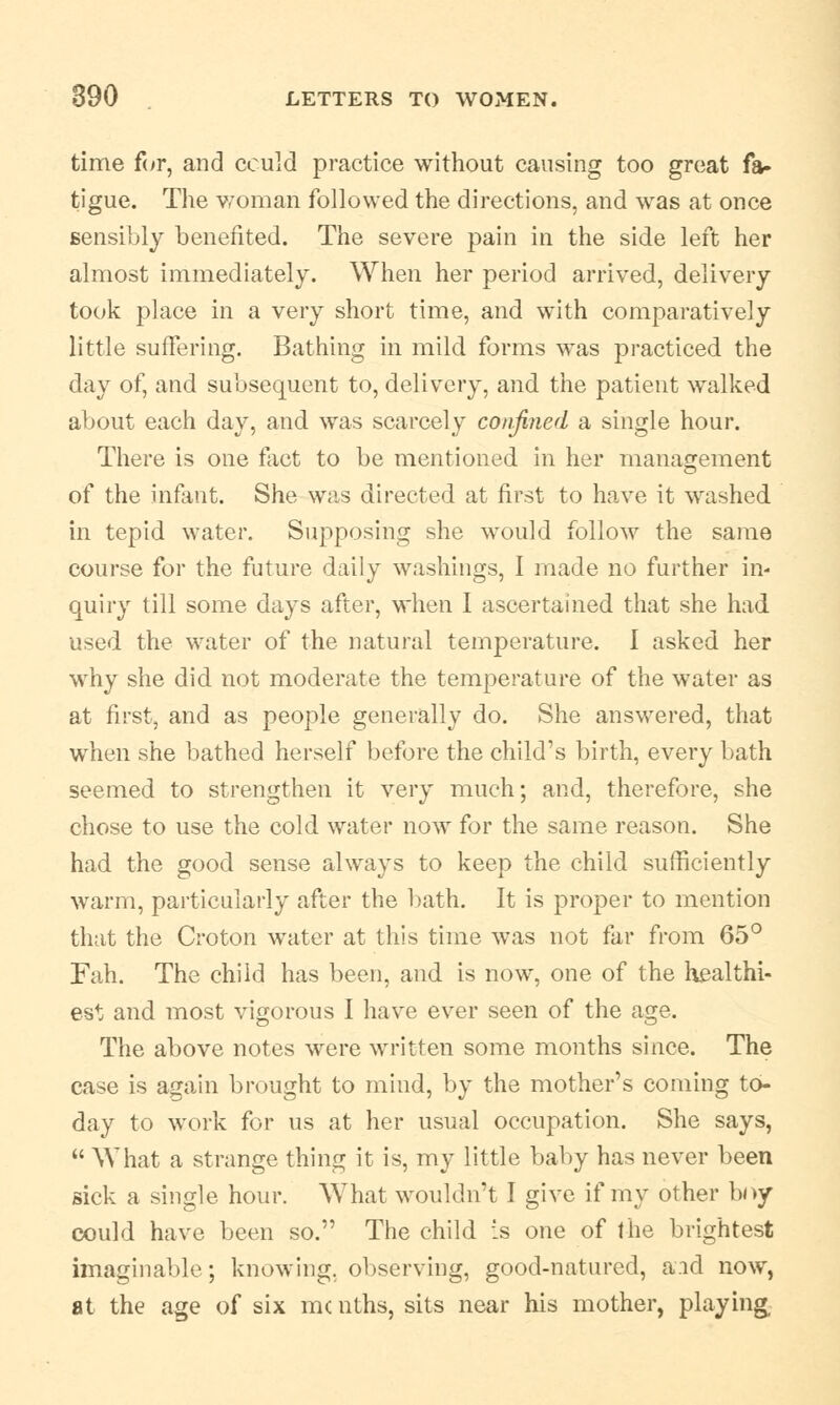 time for, and could practice without causing too great fa- tigue. The woman followed the directions, and was at once sensibly benefited. The severe pain in the side left her almost immediately. When her period arrived, delivery took place in a very short time, and with comparatively little suffering. Bathing in mild forms was practiced the day of, and subsequent to, delivery, and the patient walked about each day, and was scarcely confined a single hour. There is one fact to be mentioned in her management of the infant. She was directed at first to have it washed in tepid water. Supposing she would follow the same course for the future daily washings, I made no further in- quiry till some days after, when I ascertained that she had used the water of the natural temperature. I asked her why she did not moderate the temperature of the water as at first, and as people generally do. She answered, that when she bathed herself before the child's birth, every bath seemed to strengthen it very much; and, therefore, she chose to use the cold water now for the same reason. She had the good sense always to keep the child sufficiently warm, particularly after the bath. It is proper to mention that the Croton water at this time was not far from 65° Fah. The child has been, and is now, one of the healthi- est and most vigorous I have ever seen of the age. The above notes were written some months since. The case is again brought to mind, by the mother's coming to- day to work for us at her usual occupation. She says,  What a strange thing it is, my little baby has never been sick a single hour. What wouldn't I give if my other boy could have been so. The child is one of the brightest imaginable; knowing, observing, good-natured, aid now, at the age of six mc nths, sits near his mother, playing