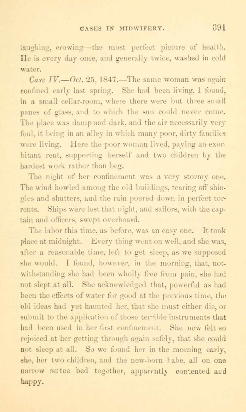 crowing—the most \< ure of 1: He is every day once, and generally twice, washed io water. IV.—Oct. '■!'). lsli.—rrh«' same woman was confined early last spring. She had been mini:. I i in a small cellar-room, where thei I uf three small panes , and to which the sun could never come. lace was damp and dark, and the air necessarily verj foul, it being in an alley in which many poor, dirty families were living. Here the ; in lived, payii _ bitant rent, supporting herself and two children by the k rather than beg. The night of her confinement was a very stormy one. The wind howled among the old buildings, tearing itters, and the rain poured down in perfi rents. Shipsvt st 1 . t, and sailors, with th tain and officers, swept overboard. labor this time, as before, was an easy one. It took place at midnight. Every thing went on well, and she was, ile time, .. r sleep, as we • up she would. I found, however, iii the morning, that, not- withstanding she had been wholly free from pain, she had ;-t at all. She acknowledged that, powerful as had been the effects of water for good at the previous tin. old idea- ha 1 yet haunted her, that she must either d submit to the application of those teHble instruments that had been used in her first confinement. She now felt so ed at her [ ough again safely, that she could v\) at all. So we found her in the morning sh<-. her two children, and the new-born 1 a >n one narmw nettee bed together, apparently contented and happy.