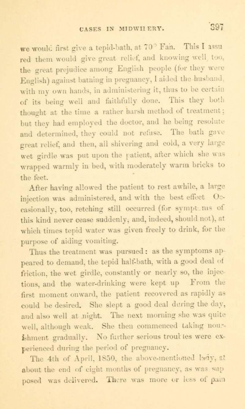 CASKS IN M1DWIIERT. Id first gi a tepid-bath, a! 70 Fan. This I red them would gn elief, and knowing well too, (for they ,-..' g in pregna I th • bus with inv own hands, in administering it, thus to of its beii b and faithfully done. This they both thought at the time a rather harsh method of treatment: but they had employed the doctor, and he being res and determined, th >.y co ild uot The hath great relief and then, all shivering and cold, a very wet girdle was put upon the patient, after which sh wrapped warmly in bed, with moderately warm bri< the !• After haying allowed the patient to rest awhile, a injection was administered, and with the best effect <» - casionally, too, retching still occurred (for symptoms of this kind never cease suddenly, and. indeed, should not), at which times tepid water was given freely to drink, for the purpose of aiding vomiting. Thus the treatment was pursued: as the symptoms an peared to demand, the tepid half-hath, with a good deal oi friction, the wet girdle, constantly or nearly so, the injec tions, and the water-drinking were kept up From the first moment onward, the patient recovered as rapidly as could he desired. She slept a good deal during the day, and also well at night The next morning she was quite well, although weak. She then commenced taking nou*. ishment gradually. No further serious troubles were ex- perienced during the period of pregnancy. The 4th of April. 1S50, the above-mentioned about the end. of eight months of pregnancy, as was