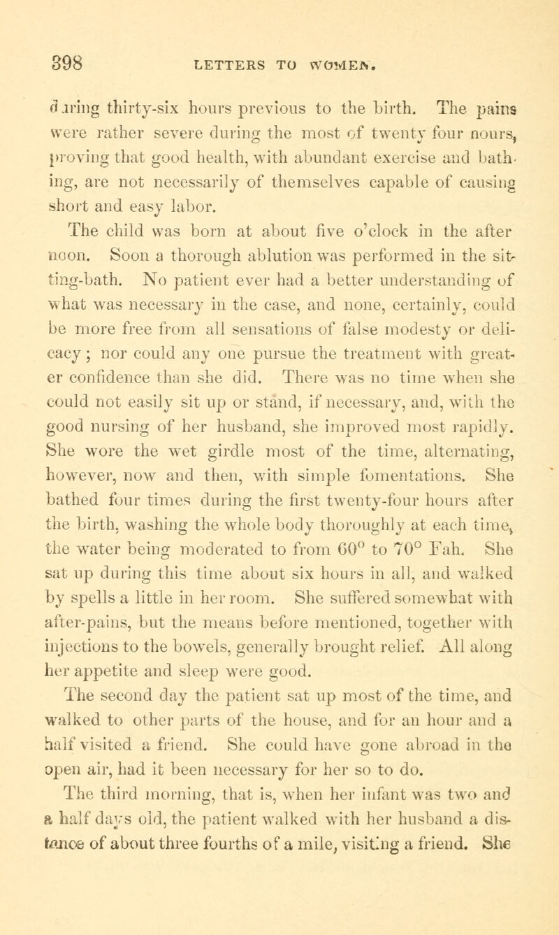 (i jring thirty-six hours previous to the birth. The jjains were rather severe during the most of twenty four nours, proving that good health, with abundant exercise and bath- ing, are not necessarily of themselves capable of causing short and easy labor. The child was born at about five o'clock in the after noon. Soon a thorough ablution was performed in the sit- ting-bath. No patient ever had a better understanding of what was necessary in the case, and none, certainly, could be more free from all sensations of false modesty or deli- cacy; nor could any one pursue the treatment with great- er confidence than she did. There was no time when she could not easily sit up or stand, if necessary, and, with the good nursing of her husband, she improved most rapidly. She wore the wet girdle most of the time, alternating, however, now and then, with simple fomentations. She bathed four times during the first twenty-four hours after the birth, washing the whole body thoroughly at each time$ the water being moderated to from CO0 to 70° Fah. She sat up during this time about six hours in all, and walked by spells a little in her room. She suffered somewhat with after-pains, but the means before mentioned, together with injections to the bowels, generally brought relief. All along her appetite and sleep were good. The second day the patient sat up most of the time, and walked to other parts of the house, and for an hour and a half visited a friend. She could have gone abroad in the open air, had it been necessary for her so to do. The third morning, that is, when her infant was two and a half days old, the patient walked with her husband a dis- tance of about three fourths of a mile, visiting a friend. She