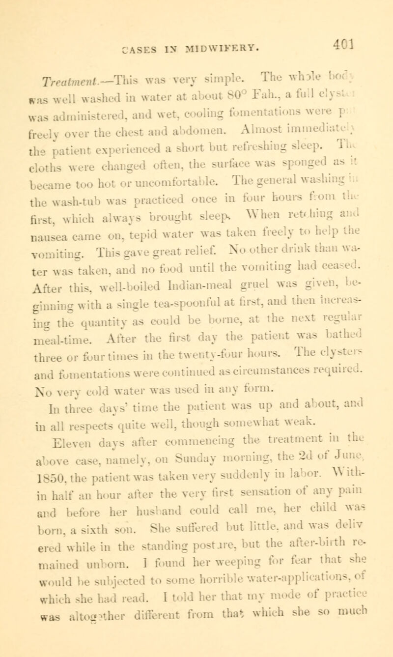ttment.--This was ver !,oc. washed in water at tdministered, and wet, cooling i over the chest and abdomen. A ,rt but refreshi ° ften, the surfc - the wash-tu - racticed once in four h - ich alwa: s _ sleep, When ret*!.' a nausea came on, tepid water was taken freely to help the greal ief. N ther drink than wa- wastakei . food until the vomiting had cea After this, well-boiled Indian-meal gruel was given, - r with a single 1 - st, and then incr< - : the quantity as could be bora . meal-tune. After the first day the patient was tlll, the twenty-four hours. The and fomentations were continued as circumstances No ver} cold water was used in any form. In t] ie the patient was up and a in all res though s - after commencing the treatment : al ove case, nap Sunday morning - I J 1850, the patient was taken very suddenly in labor. W ith- in half an hour after the very first sensation of any pain and In-fore her husband could call me, her child was i . She suffered but little, a leliv ered while in the standing postarc, but the after-birth mained unborn. I found her weeping for fear that she horrible water- , read. I told her that my n ractice waa _ that which she so much