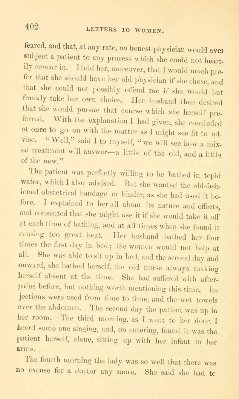 feared, and that, at any rate, no honest physician would evu subject a patient to any process which she could not heart- ilj concur in. I told her, moreover, that I would much pre. fer that she should haic her old physician if she chose, and that she could not possibly offend me if she would' but frankly take her own choice. Her husband then desired that she would pursue that course which she herself pre- ferred. With the explanation I had given, she concluded at once to go on with the matter as I might see fit to ad- vise. « Well, said I to myself, « we will see how a mix- ed treatment will answer—a little of the old, and a littlg of the new.'' The patient was perfectly willing to be bathed in tepid water, which I also advised. But she wanted the old-fash- loned obstetrical bandage or binder, as she had used it be- fore, I explained to her all about its nature and effects, and consented that she might use it if she would take it off at each time of bathing, and at all times when she found it causing too great heat. Her husband bathed her four times the first day in bed; the women would not help at all. She was able to sit up in bed, and the seeond day and onward, she bathed herself, the old nurse always making herself absent at the time. She had suffered with after- pains before, but nothing worth mentioning this time. In- jections were used from time to time, and the wet towels over the abdomen. The seeond day the patient was up in her room. The third morning, as I went to her door, I heard some one singing, and, on entering, found it was the patient herself, alone, sitting up with her infant in her arms. The fourth morning the lady was so well that there was no excuse for a doctor any more. She said she had tc