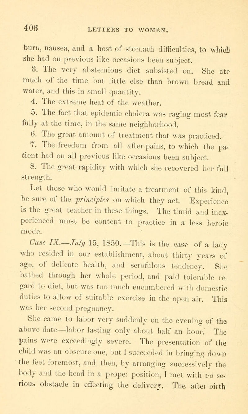 bun/, nausea, and a host of stomach difficulties, to which she had on previous like occasions been subject. 3. The very abstemious diet subsisted on. She ate much of the time but little else than brown bread and water, and this in small quantity. 4. The extreme heat of the weather. 5. The fact that epidemic cholera was raging most fear fully at the time, in the same neighborhood. 6. The great amount of treatment that was practiced. 7. The freedom from all after-pains, to which the pa- tient had on all previous like occasions been subject. 8. The great rapidity with which she recovered her full strength. Let those who would imitate a treatment of this kind, be sure of the principles on which they act. Experience is the great teacher in these things. The timid and inex- perienced must be content to practice in a less heroic mode. Case IX.—July 15, 1850.—This is the case of a lady who resided in our establishment, about thirty years of age, of delicate health, and scrofulous tendency. She bathed through her whole period, and paid tolerable re^ gard to diet, but was too much encumbered with domestic duties to allow of suitable exercise in the open air. This was her second pregnancy. She came to labor very suddenly on the evening of the above date—labor lasting only about half an hour. The pains we>-e exceedingly severe. The presentation of the child was an obscure one, but I succeeded in bringing down the feet foremost, and then, by arranging successively the body and the head in a prope: position, I met with no se- rious obstacle in effecting the delivery. The aftej oirtb