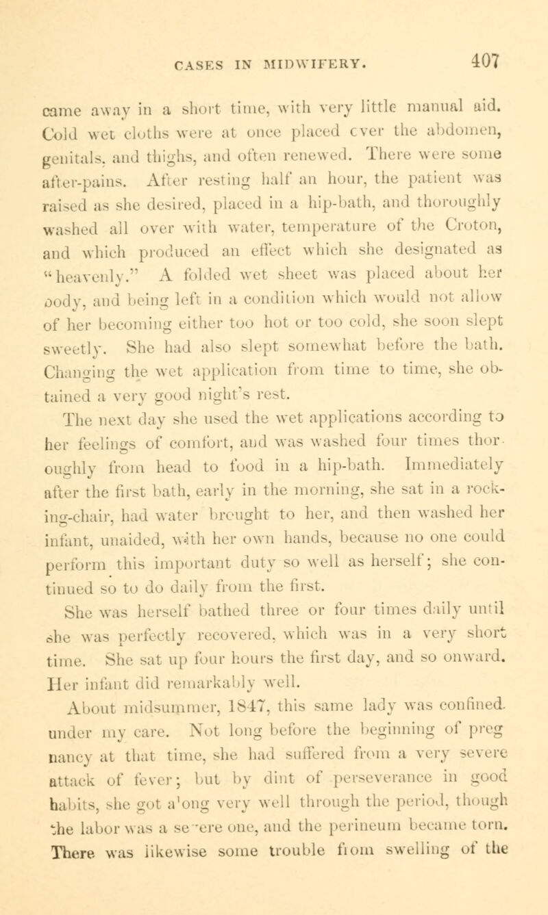 came away in a short time, with very little- manual aid. Cold wet cloths were at once placed ever the abdomen, genitals, and thighs, and often renewed. There w< re some after-pains. After resting half an hour, the patient was raised as she desired, placed in a hip-bath, and thoroughly washed all over with water, temperature of the Croton, and which produced an effed which she designated as heavenly. A folded wel sheet was placed about her oody, and being left in a condiiion which would not allow of her becoming either too hot or too cold, she soon slept sweetly. She had also slept somewhat before the bath. Changing the wet application from time to time, sh tained a very good night's rest. The next day she used the wet applications according to her feelings of comfort, and was washed four times thor . from head to food in a hip-bath. Immediately the first bath, early in the morning, she -at in a rock- ing-chair, had water brought to her. and then washed her infant, unaided, with her own hands, because no ma- could perform this important duty so well as herself; she con- tinued so to do daily from the first. she was herself bathed three or four times daily until she was perfectly recovered, which was in a very short time. She sat up four hours the first day, and SO onward. Her infant did remarkably we'd. About midsummer, L847, this sane- lady was confined under my care. Not long before the beginning of preg nancy at that time, -he had suffered from a very severe attack of fever; hut by dint of perseverance in good habits, she got a'ong very well through the period, though the laborwas a se rereone, and the perineum became torn. There was iikewUe some trouble from swelling of the