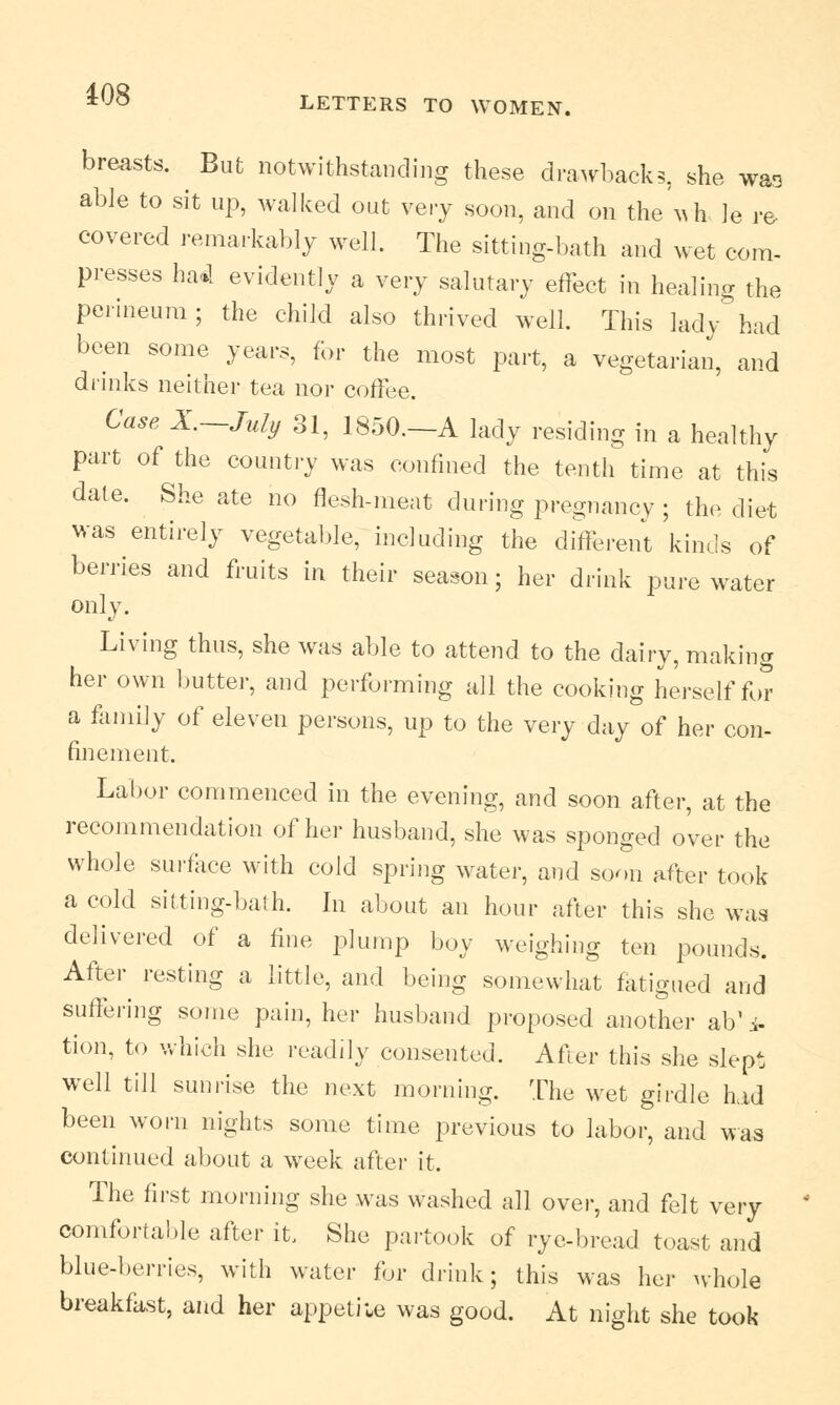 breasts. But notwithstanding these drawbacks, she wao able to sit up, walked out very soon, and on the \vh le re- covered remarkably well. The sitting-bath and wet com- presses ha«l evidently a very salutary effect in healing the perineum; the child also thrived well. This lady had been some years, for the most part, a vegetarian, and drinks neither tea nor coffee. Case X.—July 31, 1850.—A lady residing in a healthy part of the country was confined the tenth time at this date. She ate no flesh-meat during pregnancy ; the diet was entirely vegetable, including the different kinds of berries and fruits in their season; her drink pure water only. Living thus, she was able to attend to the dairy, making her own butter, and performing all the cooking herself for a family of eleven persons, up to the very day of her con- finement. Labor commenced in the evening, and soon after, at the recommendation of her husband, she was sponged over the whole surface with cold spring water, and soon after took a cold sitting-bath. In about an hour after this she was delivered of a fine plump boy weighing ten pounds. After resting a little, and being somewhat fatigued and suffering some pain, her husband proposed another ab'i- tion, to which she readily consented. After this she slept well till sunrise the next morning. The wet girdle Lid been worn nights some time previous to labor, and was continued about a week after it. The first morning she was washed all over, and felt very comfortable after it, She partook of rye-bread toast and blue-berries, with water for drink; this was her whole breakfast, and her appetite was good. At night she took