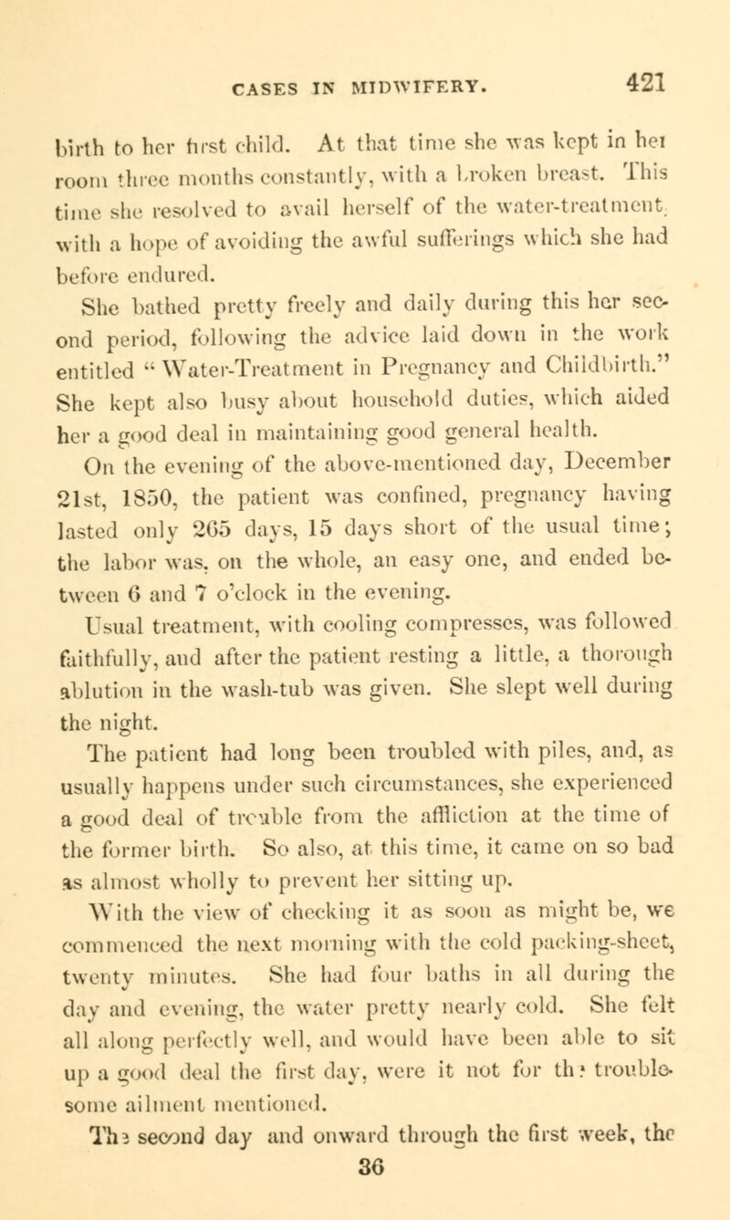 birth to her first child. At that time she was kept in hei room three months constantly, with a broken breast. This time she resolved to avail herself of the water-treatment; with a hope of avoiding the awful sufferings which she had before endured. She bathed pretty freely and daily during this her sec- ond period, following the advice laid down in the work entitled Water-Treatment in Pregnancy and Childbirth.'1 She kept also busy about household duties, which aided her a good deal in maintaining good general health. On the evening of the above-mentioned day, December 21st, 1850, the patient was confined, pregnancy having lasted only 2G5 days, 15 days short of the usual time; the labor was. on the whole, an easy one, and ended be- tween 6 and ? o'clock in the evening. Usual treatment, with cooling compresses, was followed faithfully, and after the patient resting a little, a thorough ablution in the wash-tub was given. She slept well during the night. The patient had long been troubled with piles, and, as usually happens under such circumstances, she experienced a good deal of trouble from the affliction at the time of the former birth. So also, at this time, it came on so bad as almost wholly to prevent her sitting up. With the view of cheeking it as soon as might be, we commenced the next morning with the cold packing-sheet, twenty minutes. She had four baths in all during the day and evening, the water pretty nearly cold. She felt all along perfectly well, and would have been able to sit up a good deal the first day. were it not for th » trouble- some ailment mentioned. Th^ second day and onward through the first week, thr 36