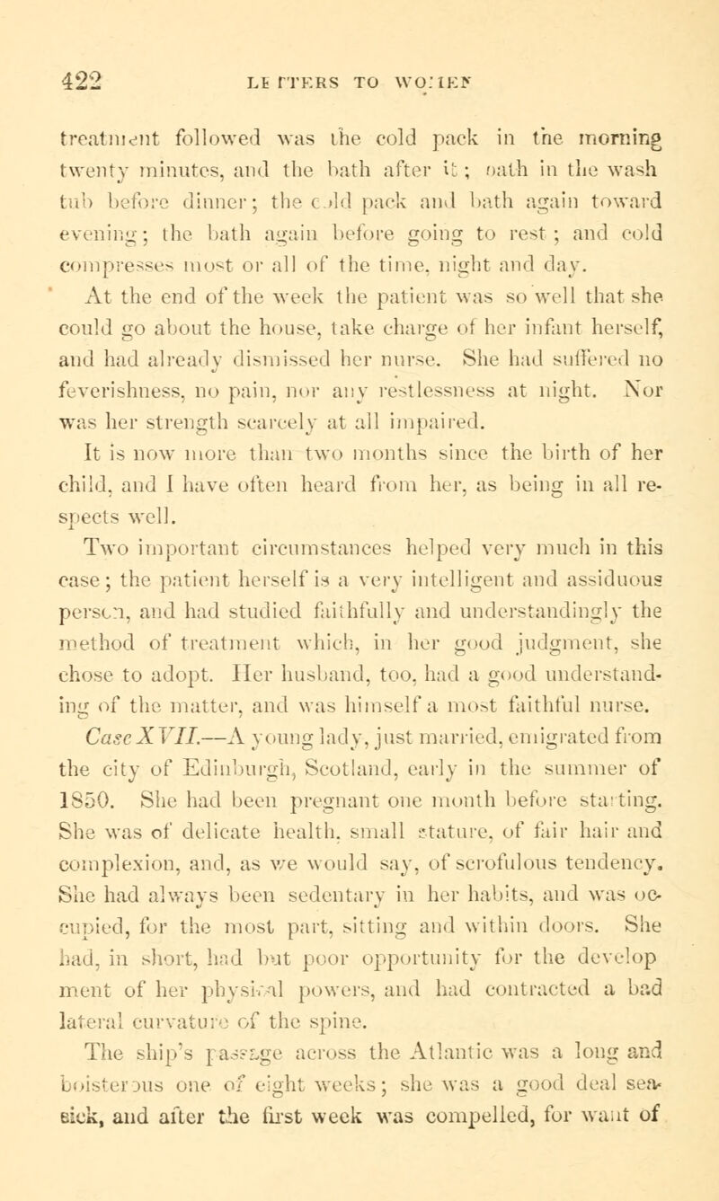 treatment followed was the cold pack in trie morning twenty minutes, and the hath after it; oath in the wash tub before dinner; the old pack and hath again toward evening; the hath again before going to rest; and cold compresses most or all of the time, night and day. At the end of the week the patient was so well that she could go about the house, take charge of her infant herself, and had already dismissed her nurse. She had suffered no feverishness, no pain, nor any restlessness at night. Nor was her strength scarcely at all impaired. It is now more than two months since the birth of her child, and 1 have often heard from her. as being in all re- spects well. Two important circumstances helped very much in this case; the patient herself is a very intelligent and as-iduous person, and had studied faithfully and understanding!)' the method of treatment which, in her good judgment, she chose to adopt. Her husband, too. had a good understand- ing of the matter, and was himself a most faithful nurse. CaseXVII.—A young lady, just married, emigrated from the city of Edinburgh, Scotland, early in the summer of 1850. She had been pregnant one month before starting. She was of delicate health, small stature, of fair hair and complexion, and, as v/e would say, of scrofulous tendency. She had always been sedentary in her habits, and was oc- cupied, for the most part, sitting and within doors. She had, in short, had but poor opportunity for the develop ment of her physi.-il powers, and had contracted a bad lateral curvature of the spine. The ship's pas?Lge across the Atlantic was a long and boisterous one of eight weeks; she was a good deal sea- eiek, and after the first week was compelled, for want of