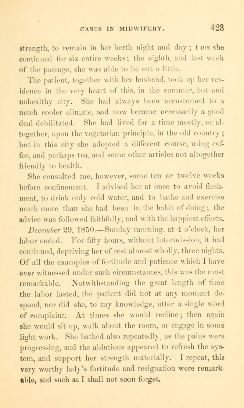 strength, to remain in her berth night and day; t ins she continued for six entire weeks; the eighth, and last week of the passage, she was able to be out n lit The patient, together with her husband, took up her res- idence in the very heart of this, in the summer, hoi and unhealthy city. She had always been accustomed to a much cooler climate, and now became necessarily a good deal debilitated. She had lived for a time mostly, or al- together, upon the vegetarian principle, in the old country; but in this city she adopted a different course, using cof- fee, and perhaps tea, and some other articles not altogether friendly to health. She consulted me, however, some ten or twelve weeks before confinement. I advised her at once to avoid flesh- meat, to drink only cold water, and to bathe and exercise much more than she had been in the habit of doing; the advice was followed faithfully, and with the happiest effects. December 29, 1S50.—Sunday morning, at 4 o'clock, her labor ended. For fifty hours, without intermission, it had continued, depriving her of rest almost wholly, three nights. Of all the examples of fortitude and patience which I have ever witnessed under such circumstances, this was the most remarkable. Notwithstanding the great length of time the labor lasted, the patient did not at any moment de- spond, nor did she, to my knowledge, utter a single word of Complaint. At times she would recline; then again she would sit up, walk about the room, or engage in some light work. She bathed also repeatedly as the pains were progressing, and the ablutions appeared to refresh the sys- tem, and support her strength materially. 1 repeat, thie very worthy lady's fortitude and resignation were remark- able, and such as. I shall not soon forget