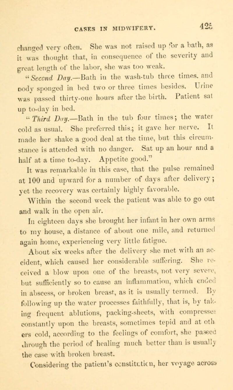 changed very often. She was not raised up for a bath, as it was thought that, in consequence of the severity and great length of the labor, she was too weak. Second Day.—Bath in the wash-tub three times, and Dody sponged in bed two or three times besides. Urine was passed thirty-one hours after the birth. Patient sat up to-day in bed. Third Day.—Bath in the tub four times; the water cold as usual. She preferred this.; it gave her nerve. It made her shake a good deal at the time, but this circum- stance is attended with no danger. Sat up an hour and a half at a time to-day. Appetite good. It was remarkable in this case, that the pulse remained at 100 and upward for a number of days after delivery; yet the recovery was certainly highly favorable. Within the second week the patient was able to go out and walk in the open air. In eighteen days she brought her infant in her own arms to my house, a distance of about one mile, and returnee! again home, experiencing very little fatigue. About six weeks after the delivery she met with an ac- cident, which caused her considerable suffering. She re- ceived a blow upon one of the breasts, not very severe, but sufficiently so to cause an inflammation, which ended in abscess, or broken breast, as it is usually termed. By following up the water processes faithfully, that is, by tak- ing frequent ablutions, packing-sheets, with compresses constantly upon the breasts, sometimes tepid and at oth ers cold, according to the feelings of comfort, she pa3ecd through the period of healing much better than is usual!) the case with broken breast. Considering the patient's constitute n, her voyage across