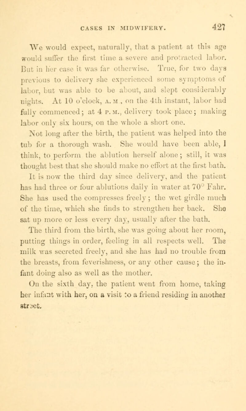 We would expect, naturally, thai a patient at this age jrould suffer the firs! time a severe and pro racted labor. Cut in her case it was far otherwise. True, for two days previous to delivery she experienced some symptoi . I ul was able to be about, and slept considerably . At 10 o'clock, a. m . on the 4th instant, labor had fully commenced; at 4 p.m., delivery took place; making labor only six hours, on the whole a short one. Not long after the birth, the patient was helped into the tub for a thorough wash. She would have been able, 1 think, to perform the ablution herself alone; still, it was thought best that she should make no effort at the first bath. It is now the third day since delivery, and the patient has had three or four ablutions daily in water at 70° Fahr. She has used the compresses freely ; the wet girdle much of the time, which she finds to strengthen her back. Sho sat up more or less every day, usually after the bath. The third from the birth, she was going about her room, putting things in order, feeling in all respects well. The milk was secreted freely, and she has had no trouble from the breasts, from feverishness, or any other cause; the in- fant doing also as well as the mother. On the sixth day. the patient went from home, taking her infant with her, on a visit to a friend residing in anothei street.