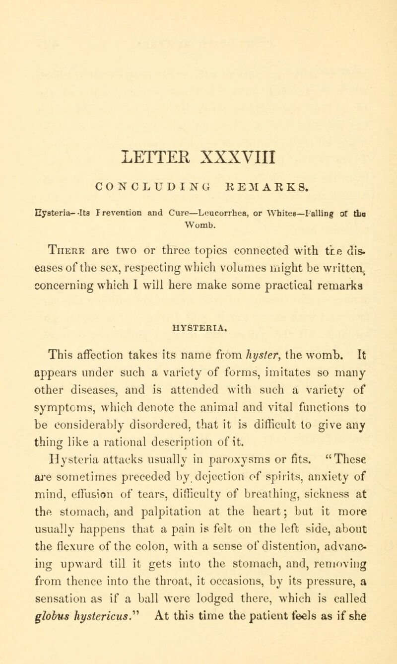 LETTER XXXVIII CONCLUDING REMARKS. Hysteria--Its Prevention and Cure—Leucorrhea, or Whites—I ailing or tlic Womb. There are two or three topics connected with tr.e dis. eases of the sex, respecting which volumes might be written, concerning which I will here make some practical remarks HYSTERTA. This affection takes its name from hyster, the womb. It appears under such a variety of forms, imitates so many other diseases, and is attended with such a variety of symptoms, which denote the animal and vital functions to be considerably disordered, that it is difficult to give any thing like a rational description of it. Hysteria attacks usually in paroxysms or fits. These are sometimes preceded by dejection of spirits, anxiety of mind, effusion of tears, difficulty of breathing, sickness at the stomach, and palpitation at the heart; but it more usually happens that a pain is felt on the left side, about the flexure of the colon, with a sense of distention, advanc- ing upward till it gets into the stomach, and, removing from thence into the throat, it occasions, by its pressure, a sensation as if a ball were lodged there, which is called globus hystericus.'''' At this time the patient feels as if she