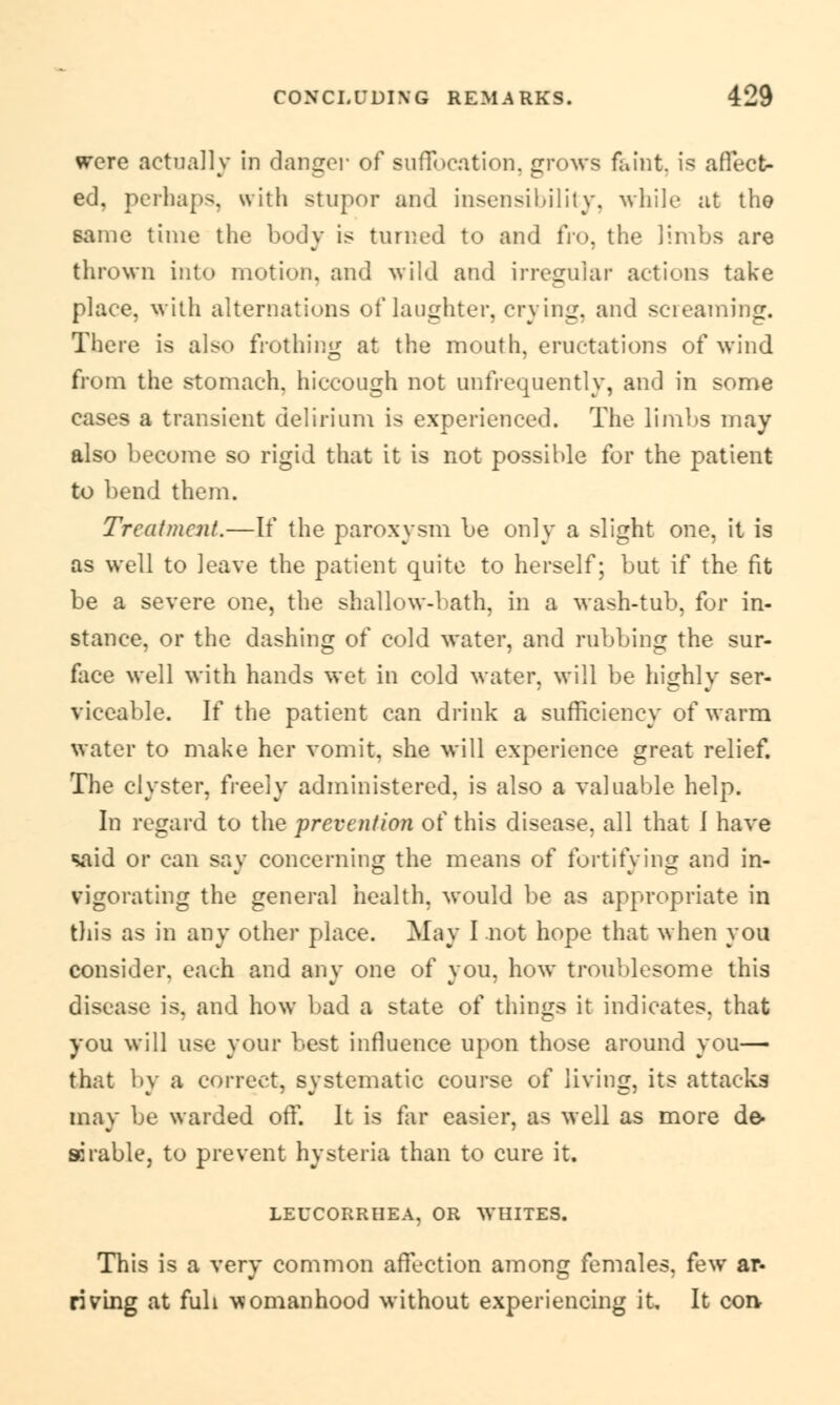 were actually In clangor of suffocation, grows faint, is affect- ed, perhaps, with stupor and insensibility, while at tho same time the body is turned to and fro, the limbs are thrown into motion, and wild and irregular actions take place, with alternations of laughter, crying, and screaming. There is also frothing at the mouth, eructations of wind from the stomach, hiccough not unfrequently, and in some cases a transient delirium is experienced. The limbs may also become so rigid that it is not possible for the patient to bend them. Treatment.—If the paroxysm be only a slight one. it is as well to leave the patient quite to herself; but if the fit be a severe one, the shallow-bath, in a wash-tub, for in- stance, or the dashing of cold water, and rubbing the sur- face well with hands wet in cold water, will be highly ser- viceable. If the patient can drink a sufficiency of warm water to make her vomit, she will experience great relief. The clyster, freely administered, is also a valuable help. In regard to the prevention of this disease, all that i have said or can say concerning the means of fortifying and in- vigorating the general health, would be as appropriate in this as in any other place. May I not hope that when you consider, each and any one of you, how troublesome this disease is, and how bad a state of things it indicates, that you will use your best influence upon those around you— that by a correct, systematic course of living, its attacks may be warded off. It is far easier, as well as more de- arable, to prevent hysteria than to cure it. LEUCORRHEA, OR WHITES. This is a very common affection among females, few ar- riving at fuh womanhood without experiencing it. It con