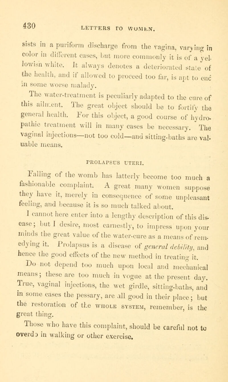 sists in apuriform discharge from the vagina, varying in color in different cases, but more commonly it is of ayeb lowish white. It always denotes a deteriorated state of the health, and if allowed to proceed too far, is apt to end in some worse malady. The water-treatment is peculiarly adapted to the cure of this ailment. The great object should be to fortify the general health. For this object, a good course of hydro- pathic treatment will in many cases be necessary. * The vaginal injections—not too cold—and sitting-baths are val- uable means. PROLAPSUS UTERI. Falling of the womb has latterly become too much a fashionable complaint. A great many women suppose they have it, merely in consequence of some unpleasant feeling, and because it is so much talked about. 1 cannot here enter into a lengthy description of this dis- ease; but I desire, most earnestly, to impress upon your minds the great value of the water-cure as a means of rem- edying it. Prolapsus is a disease of general debility, and hence the good effects of the new method in treating it. Do not depend too much upon local and mechanical means; these are too much in vogue at the present day. True, vaginal injections, the wet girdle, sitting-baths, and in some cases the pessary, are all good in their place;' but the restoration of the whole system, remember, is the great thing. Those who have this complaint, should be careful not to overdD in walking or other exercise.
