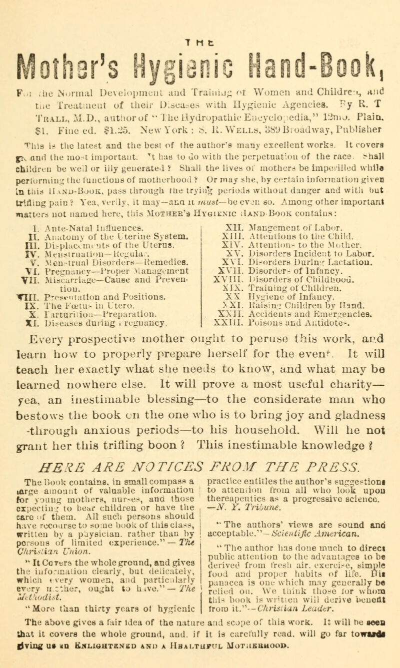 T M t Mother's Hygienic Hand-Book, F : rhe Normal Development and Training oi Women and Children and tiie rreatmeut of their l).bca.-u.-> with Hygienic Agencies. T?y R. T TitAiL, M.D., authorof  1 he Hydropathic Eneyclo; edia, 13mo. Plain, 81. Fine ed. 91.25. New York: 6. K.Wells, 38V) Broadway, Publisher iliis is the latest and tlie best of the author's many excellent work*. It covers j?v and the mot important. *t has to do with the perpetuation of the race. >hall children be well or iily generate! > Shall th« lives OI' mother.-' be imperilled while performing the functions of motherhood r Or may she, by certain information given Lathis II ano-Book, pass through the trying periods without danger and with but trifling pain ': Yea, verily, it may—ana it must—he even so. Among other important matters not named here, this Mother's Hygienic Jand Book contains: I. Ante-Natal influences. II. Anatomy of the I terine System. ni. Displacement* of the Uterus. IV. Meusl mat ion - Regular. V. Menstrual Disorders—Remedies. VI. Pregnancy—Proper Management VII. Miscarriage—Cause and Preven- tion. Till. Presentation and Positions. IX. The PoBtu? in Ltcro. X. rarturiiiou—Preparation. XI. Diseases during . rc<_maucy. XII. Mangement of Labor. XIII. Attentions to the Child. XIV. Attention-to the Mother. XV. Disorders Incident to Labor. XVI. Disorders Durin:: Lactation. XVII. Disorder-of Infancy. XVIII. Disorders of Childnoou. XIX. Training oi Children. XX Hygiene of Infancy. XXI. Raisin.? Children by Hand. XXII. Accidents and Emergencies. XXIII. Poisons and Antidote-. Every prospective mother ought to peruse this work, ar.d learn how to properly prepare herself for the event It will teach her exactly what she needs to know, and what may be learned nowhere else. It will prove a most useful charity— yea., an inestimable blessing—to the considerate man who bestows the book on the one who is to bring joy and gladness -through anxious periods—to his household. Will he not grant her this trifling boon ? This inestimable knowledge I HERE ARE NOTICES FROM THE PRESS. The Book contains, in small compass a practice entitles the author's suggestion! i<xrge amount of valuable information to attention from all who look upon for young mothers, nurses, una those thereapeutics as a progressive science. Bxpectiu1' to bear children or have the , —N. Y. Tribune. carc^'f them. All such persons should j have recourse to some book of this class, i The authors' views are sound and written by a paysician. rather than by j acceptable.'' - Scientific American. persons of limited experience. — The .._,, ., , . . . ,. The author has done much to direct public attention to the advantages to be derived from fresh air. exercise, simple food and proper habits of life. Dig panacea is one which may generally t>s relied on. We think those lor whom this book is written will derive benefit trom it.— Christ tan Leader. Christian Union. H It Corers the whole ground, and gives the information clearly, but delicately, which every women, and particularly every ti.ether, ought to hive.—The Zfetfiodist. More than thirty years ot hygienic The above gives a fair Idea of the nature and s:cj;>e of this work. It will be seen that it covers the whole ground, and. if it is carefully read, will go far toi |JVU2g Ut *Q tiXLiGHTKNKD AND A HhaI.TUFL Mi)T.lK8UOO».