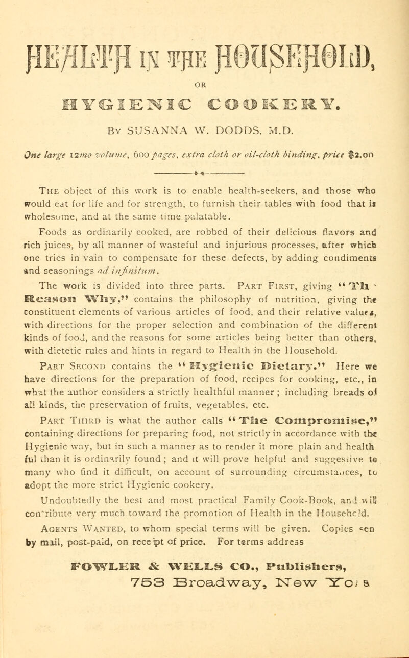p/iI#F in tub flQUOTHd), OR HYGIENIC CODKERY. By SUSANNA W. DODDS. M.D. One large \itno volume, boo pages, extra cloth or oil-cloth binding, price $2.on The object of this work is to enable health-seekers, and those who would eat for life and for strength, to furnish their tables with food that ii wholesome, and at the same time palatable. Foods as ordinarily cooked, are robbed of their delicious flavors and rich juices, by all manner of wasteful and injurious processes, after which one tries in vain to compensate for these defects, by adding condiments and seasonings ad infinitum. The work is divided into three parts. Part First, giving 44 Til - Reason Wily, contains the philosophy of nutrition, giving the constituent elements of various articles of food, and their relative valuf s, with directions for the proper selection and combination of the different kinds of food, and the reasons for some articles being better than others, with dietetic rules and hints in regard to Health in the Household. Part Second contains the 44 Elygfieillc Rietary. Here we have directions for the preparation of food, recipes for cooking, etc., in what the author considers a strictly healthful manner ; including breads of all kinds, the preservation of fniits, vegetables, etc. Part Third is what the author calls t4 The Compromise, containing directions for preparing food, not strictly in accordance with the Hygienic way, but in such a manner as to render it more plain and health ful than it is ordinarily found ; and it will prove helpful and suggestive to many who find it difficult, on account of surrounding circumstances, to adopt the more strict Hygienic cookery. Undoubtedly the best and most practical Family Cook-Book, anJwiU contribute very much toward the promotion of Health in the Household. Agents Wanted, to whom special terms will be given. Copies *en by mail, post-paid, on receipt of price. For terms address FOWLER & WELLS CO., Publishers,