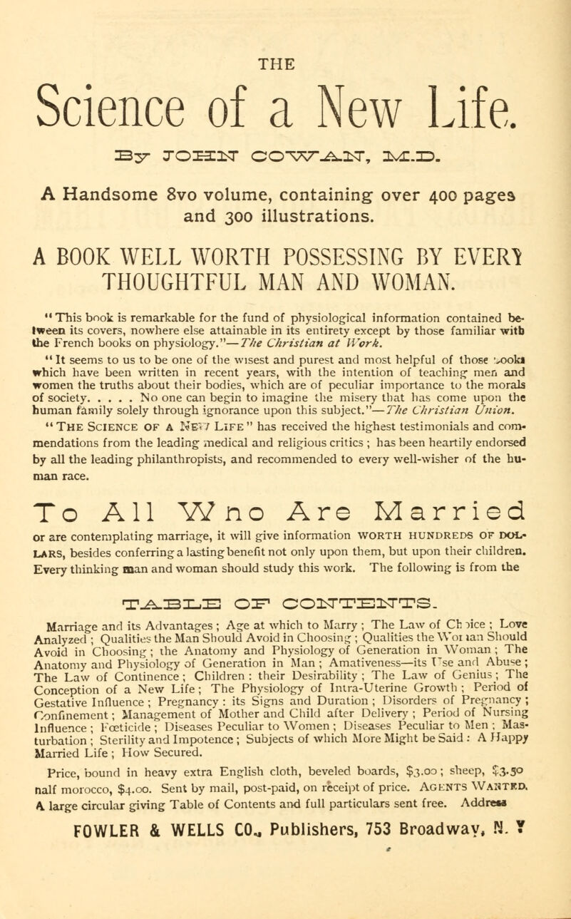 THE Science of a New Life. A Handsome 8vo volume, containing over 400 pages and 300 illustrations. A BOOK WELL WORTH POSSESSING BY EVER1 THOUGHTFUL MAN AND WOMAN. 11 This book is remarkable for the fund of physiological information contained be- tween its covers, nowhere else attainable in its entirety except by those familiar witb the French books on physiology.—The Christian at Work. It seems to us to be one of the wisest and purest and most helpful of those ^ook« which have been written in recent years, with the intention of teaching men and women the truths about their bodies, which are of peculiar importance to the morals of society No one can begin to imagine the misery that lias come upon the human family solely through ignorance upon this subject.—The Christian Union. The Science of a Nev; Life has received the highest testimonials and com- mendations from the leading medical and religious critics ; has been heartily endorsed by all the leading philanthropists, and recommended to every well-wisher of the hu- man race. To All W no Are Married or are contemplating marriage, it will give information worth hundreds of DOL- LARS, besides conferring a lasting benefit not only upon them, but upon their children. Every thinking man and woman should study this work. The following is from the T^^SIL.E OIF COUTE1TTS. Marriage and its Advantages ; Age at which to Marry ; The Law of Ch :>ice ; Love Analyzed ; Qualities the Man Should Avoid in Choosing ; Qualities the Woi lan Should Avoid in Choosing; the Anatomy and Physiology of Generation in Woman ; The Anatomy and Physiology of Generation in Man ; Amativeness—its Vse and Abuse ; The Law of Continence; Children: their Desirability; The Law of Genius; The Conception of a New Life; The Physiology of Intra-Uterine Growth ; Period of Gestative Influence ; Pregnancy : its Signs and Duration ; Disorders of Pregnancy ; Confinement; Management of Mother and Child after Delivery; Period of Nursing Influence ; Foeticide ; Diseases Peculiar to Women ; Diseases Peculiar to Men ; Mas- turbation ; Sterility and Impotence; Subjects of which More Might be Said : A Happy Married Life ; How Secured. Price, bound in heavy extra English cloth, beveled boards, $3.00; sheep, $3-5° naif morocco, $4.00. Sent by mail, post-paid, on receipt of price. Agents Wanted. A large circular giving Table of Contents and full particulars sent free. AddreM