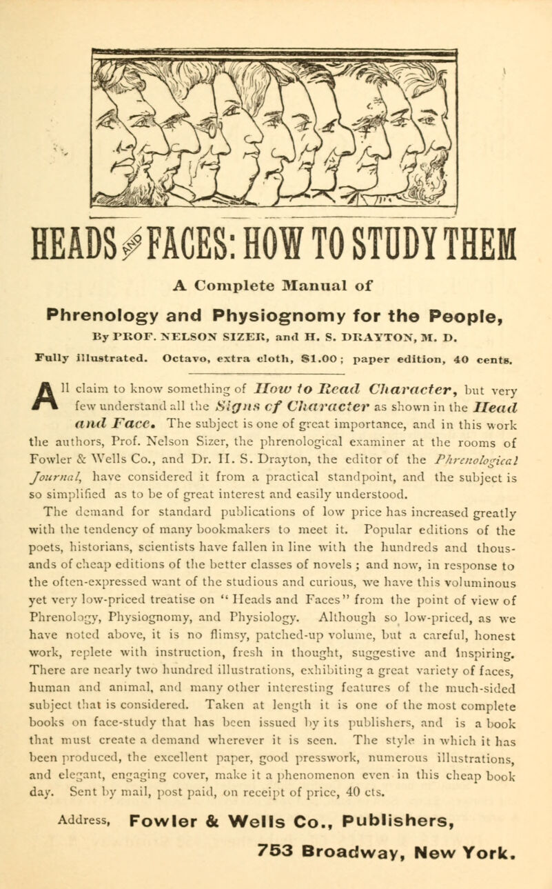 HEADS^FACES: HOW TO STUDY THEM A Complete Manual of Phrenology and Physiognomy for tho People, By FROF. NELSON SIZER, and H. S. DRAYTON, M. D. Fully illustrated. Octavo, extra cloth, SI.00; paper edition, 40 cents. All claim to know something of How to Head Character, but very few understand all the Signs cf CJiaracter as shown in the Head and Face, The subject is one of great importance, and in this work the authors, Prof. Nelson Sizer, the phrenological examiner at the rooms of Fowler & Wells Co., and Dr. U.S. Drayton, the editor of the Phrenological Journal, have considered it from a practical standpoint, and the subject is so simplified as to be of great interest and easily understood. The demand for standard publications of low price has increased greatly with the tendency of many bookmakers to meet it. Popular editions of the poets, historians, scientists have fallen in line with the hundreds and thous- ands of cheap editions of the better classes of novels ; and now, in response to the often-expressed want of the studious and curious, we have this voluminous yet very low-priced treatise on  Heads and Faces from the point of view of Phrenology, Physiognomy, and Physiology. Although so low-priced, as we have noted above, it is no flimsy, patched-up volume, but a careful, honest work, replete with instruction, fresh in thought, suggestive and inspiring. There arc nearly two hundred illustrations, exhibiting a great variety of faces, human and animal, and many other interesting features of the much-sided subject that is considered. Taken at length it is one of the most complete books on face-study that has been issued by its publishers, and is a book that must create a demand wherever it is seen. The style in which it has been produced, the excellent paper, good presswork, numerous illustrations, and elegant, engaging cover, make it a phenomenon even in this cheap book day. Sent by mail, post paid, on receipt of price, 40 cts. Address, Fowler & Wells Co., Publishers,