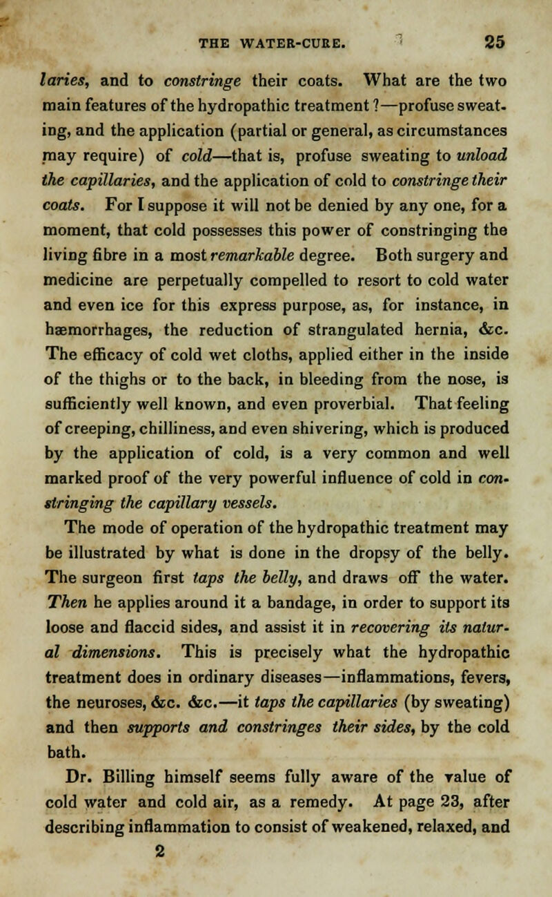 laries, and to constringe their coats. What are the two main features of the hydropathic treatment 1—profuse sweat, ing, and the application (partial or general, as circumstances may require) of cold—that is, profuse sweating to unload the capillaries, and the application of cold to constringe their coats. For I suppose it will not be denied by any one, for a moment, that cold possesses this power of constringing the living fibre in a most remarkable degree. Both surgery and medicine are perpetually compelled to resort to cold water and even ice for this express purpose, as, for instance, in haemorrhages, the reduction of strangulated hernia, &c. The efficacy of cold wet cloths, applied either in the inside of the thighs or to the back, in bleeding from the nose, is sufficiently well known, and even proverbial. That feeling of creeping, chilliness, and even shivering, which is produced by the application of cold, is a very common and well marked proof of the very powerful influence of cold in con- stringing the capillary vessels. The mode of operation of the hydropathic treatment may be illustrated by what is done in the dropsy of the belly. The surgeon first taps the belly, and draws off the water. Then he applies around it a bandage, in order to support its loose and flaccid sides, and assist it in recovering its natur- al dimensions. This is precisely what the hydropathic treatment does in ordinary diseases—inflammations, fevers, the neuroses, &c. &c.—it taps the capillaries (by sweating) and then supports and constringes their sides, by the cold bath. Dr. Billing himself seems fully aware of the value of cold water and cold air, as a remedy. At page 23, after describing inflammation to consist of weakened, relaxed, and 2