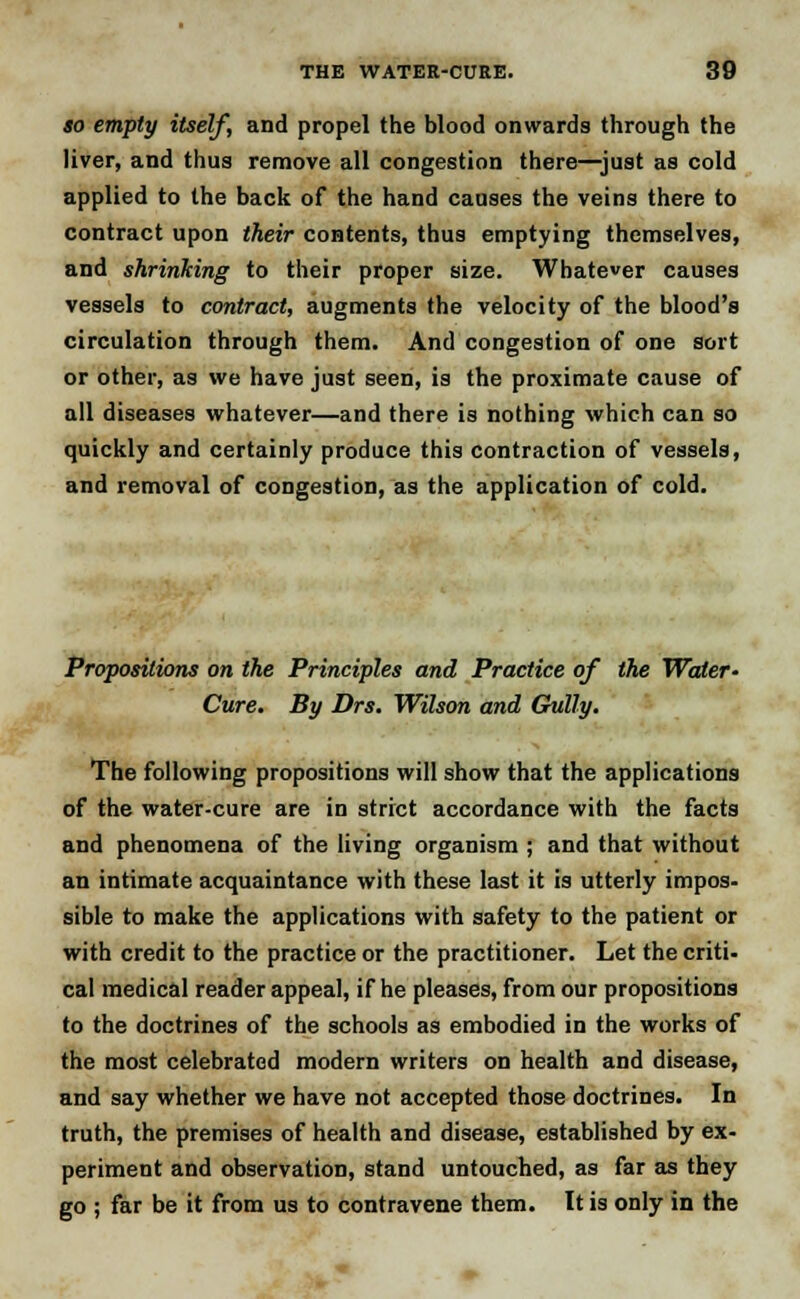 so empty itself, and propel the blood onwards through the liver, and thus remove all congestion there—just as cold applied to the back of the hand causes the veins there to contract upon their contents, thus emptying themselves, and shrinking to their proper size. Whatever causes vessels to contract, augments the velocity of the blood's circulation through them. And congestion of one sort or other, as we have just seen, is the proximate cause of all diseases whatever—and there is nothing which can so quickly and certainly produce this contraction of vessels, and removal of congestion, as the application of cold. Propositions on the Principles and Practice of the Water- Cure. By Drs. Wilson and Gully. The following propositions will show that the applications of the water-cure are in strict accordance with the facts and phenomena of the living organism ; and that without an intimate acquaintance with these last it is utterly impos- sible to make the applications with safety to the patient or with credit to the practice or the practitioner. Let the criti- cal medical reader appeal, if he pleases, from our propositions to the doctrines of the schools as embodied in the works of the most celebrated modern writers on health and disease, and say whether we have not accepted those doctrines. In truth, the premises of health and disease, established by ex- periment and observation, stand untouched, as far as they go ; far be it from us to contravene them. It is only in the