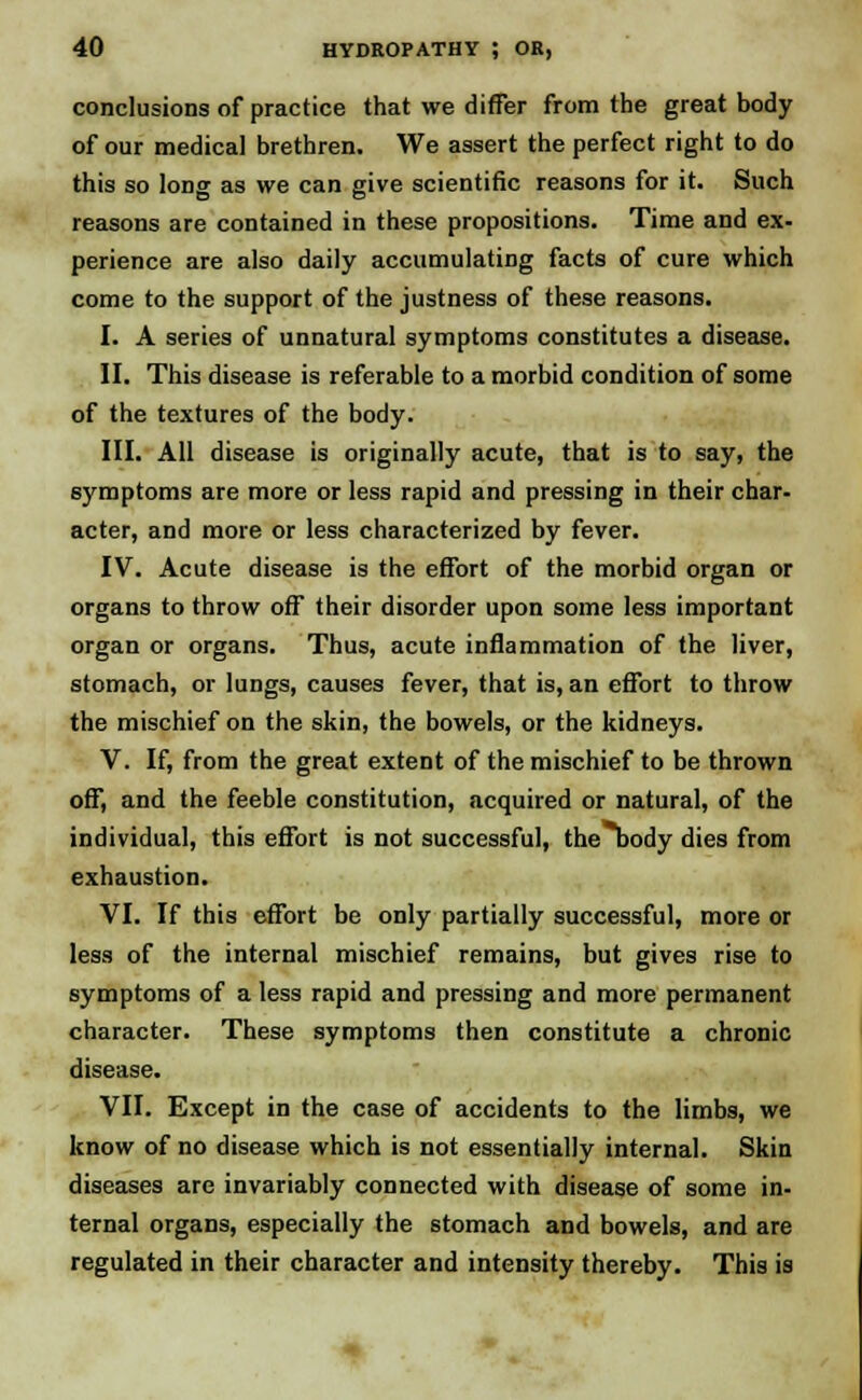 conclusions of practice that we differ from the great body of our medical brethren. We assert the perfect right to do this so long as we can give scientific reasons for it. Such reasons are contained in these propositions. Time and ex- perience are also daily accumulating facts of cure which come to the support of the justness of these reasons. I. A series of unnatural symptoms constitutes a disease. II. This disease is referable to a morbid condition of some of the textures of the body. HI. All disease is originally acute, that is to say, the symptoms are more or less rapid and pressing in their char- acter, and more or less characterized by fever. IV. Acute disease is the effort of the morbid organ or organs to throw off their disorder upon some less important organ or organs. Thus, acute inflammation of the liver, stomach, or lungs, causes fever, that is, an effort to throw the mischief on the skin, the bowels, or the kidneys. V. If, from the great extent of the mischief to be thrown off, and the feeble constitution, acquired or natural, of the individual, this effort is not successful, thebody dies from exhaustion. VI. If this effort be only partially successful, more or less of the internal mischief remains, but gives rise to symptoms of a less rapid and pressing and more permanent character. These symptoms then constitute a chronic disease. VII. Except in the case of accidents to the limbs, we know of no disease which is not essentially internal. Skin diseases are invariably connected with disease of some in- ternal organs, especially the stomach and bowels, and are regulated in their character and intensity thereby. This is