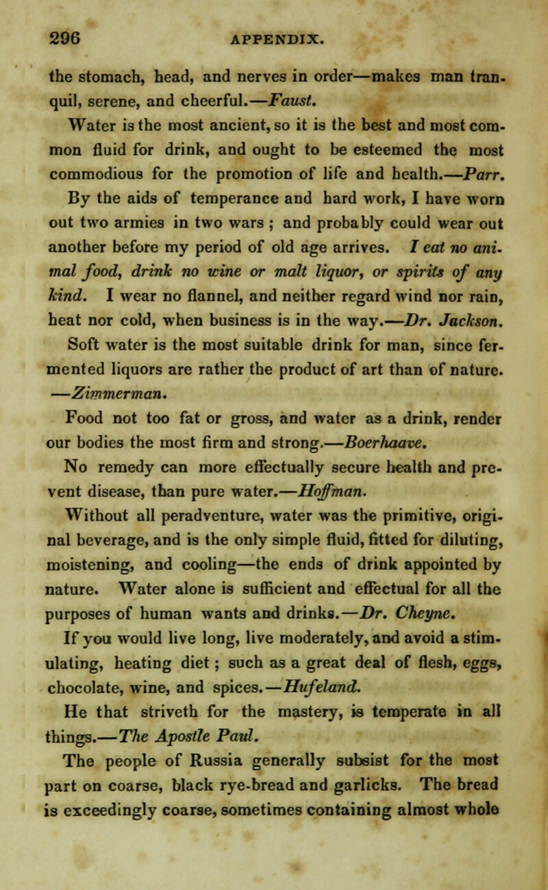 the stomach, head, and nerves in order—makes man tran- quil, serene, and cheerful.—Faust. Water is the most ancient, so it is the best and most com- mon fluid for drink, and ought to be esteemed the most commodious for the promotion of life and health.—Parr. By the aids of temperance and hard work, I have worn out two armies in two wars ; and probably could wear out another before my period of old age arrives. / eat no ani- mal food, drink no wine or malt liquor, or spirits of any kind. I wear no flannel, and neither regard wind nor rain, heat nor cold, when business is in the way.—Dr. Jackson. Soft water is the most suitable drink for man, since fer- mented liquors are rather the product of art than of nature. —Zimmerman. Food not too fat or gross, and water as a drink, render our bodies the most firm and strong.—Boerhaave. No remedy can more effectually secure health and pre- vent disease, than pure water.—Hoffman. Without all peradventure, water was the primitive, origi- nal beverage, and is the only simple fluid, fitted for diluting, moistening, and cooling—the ends of drink appointed by nature. Water alone is sufficient and effectual for all the purposes of human wants and drinks.—Dr. Cheyne. If you would live long, live moderately, and avoid a stim- ulating, heating diet; such as a great deal of flesh, eggs, chocolate, wine, and spices.—Hufeland. He that striveth for the mastery, is temperate in all things.—The Apostle Paul. The people of Russia generally subsist for the most part on coarse, black rye-bread and garlicks. The bread is exceedingly coarse, sometimes containing almost whole