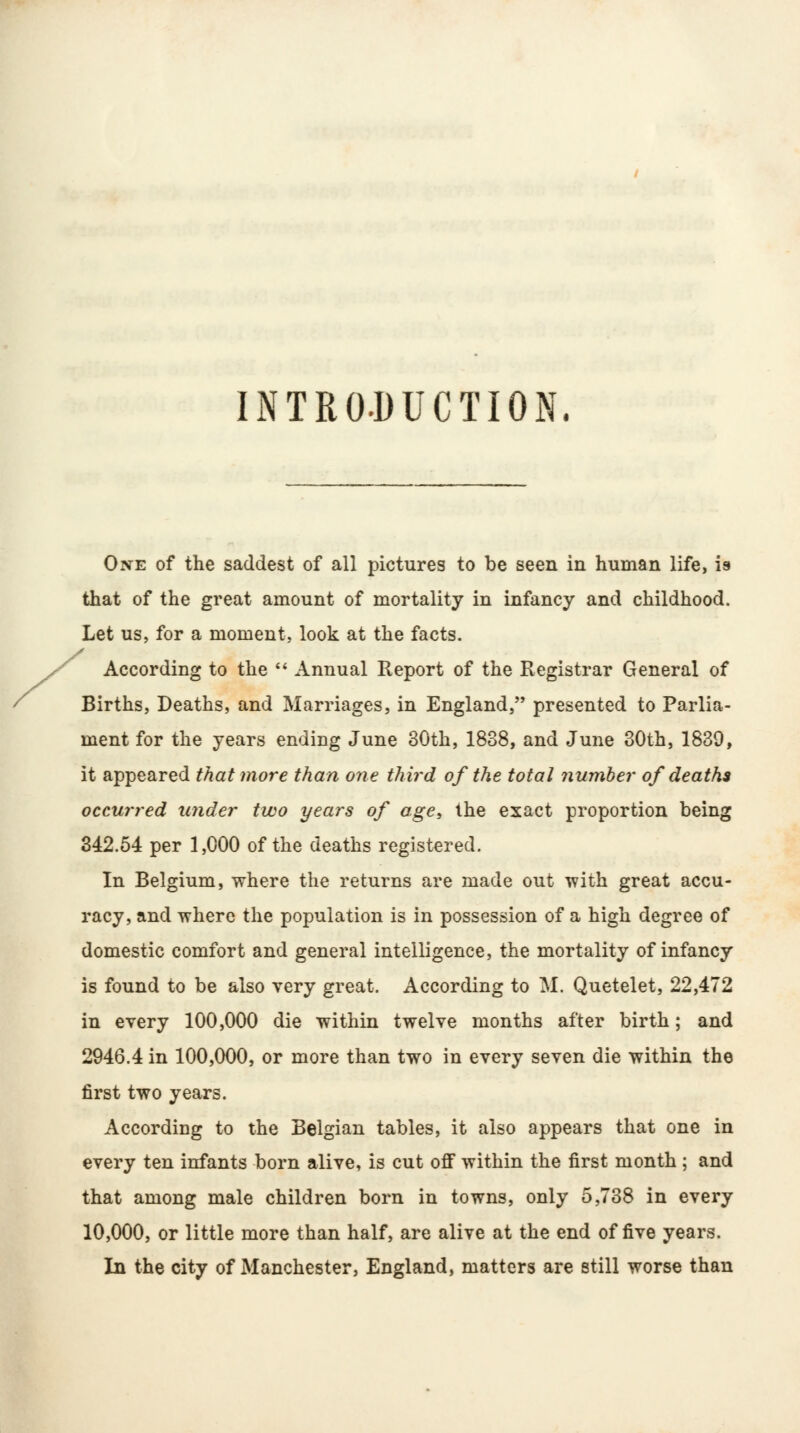 INTRODUCTION. One of the saddest of all pictures to be seen in human life, is that of the great amount of mortality in infancy and childhood. Let us, for a moment, look at the facts. According to the  Annual Report of the Registrar General of Births, Deaths, and Marriages, in England, presented to Parlia- ment for the years ending June 30th, 1838, and June 30th, 1839, it appeared that more than one third of the total number of deaths occurred under two years of age, the exact proportion being 342.54 per 1,000 of the deaths registered. In Belgium, where the returns are made out with great accu- racy, and where the population is in possession of a high degree of domestic comfort and general intelligence, the mortality of infancy is found to be also very great. According to M. Quetelet, 22,472 in every 100,000 die within twelve months after birth; and 2946.4 in 100,000, or more than two in every seven die within the first two years. According to the Belgian tables, it also appears that one in every ten infants born alive, is cut off within the first month ; and that among male children born in towns, only 5,738 in every 10,000, or little more than half, are alive at the end of five years. In the city of Manchester, England, matters are still worse than