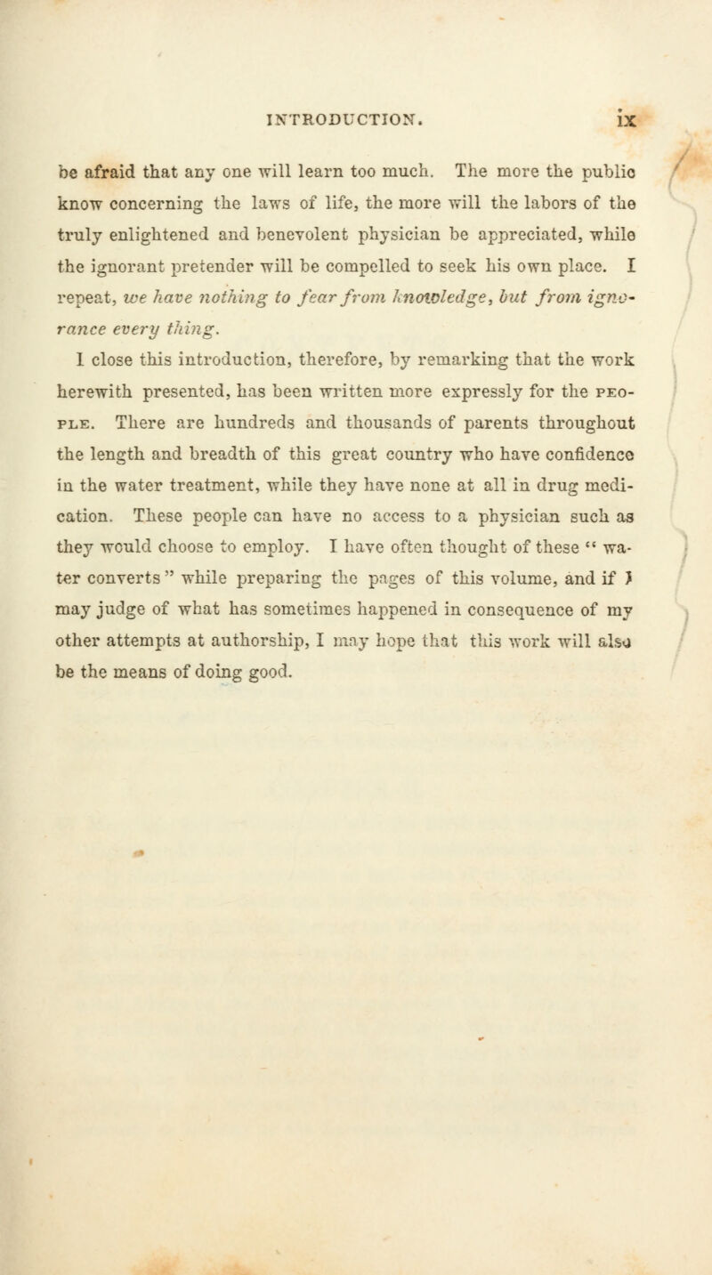 be afraid that any one will learn too much. The more the public know concerning the laws of life, the more will the labors of the truly enlightened and benevolent physician be appreciated, while the ignorant pretender will be compelled to seek his own place. I repeat, we have nothing to fear from knowledge, but from igno- rance every thing. 1 close this introduction, therefore, by remarking that the work herewith presented, has been written more expressly for the peo- ple. There are hundreds and thousands of parents throughout the length and breadth of this great country who have confidence in the water treatment, while they have none at all in drug medi- cation. These people can have no access to a physician such as they would choose to employ. I have often thought of these  wa- ter converts  while preparing the pages of this volume, and if J may judge of what has sometimes happened in consequence of my other attempts at authorship, I may hope that this work will alsg be the means of doing good.