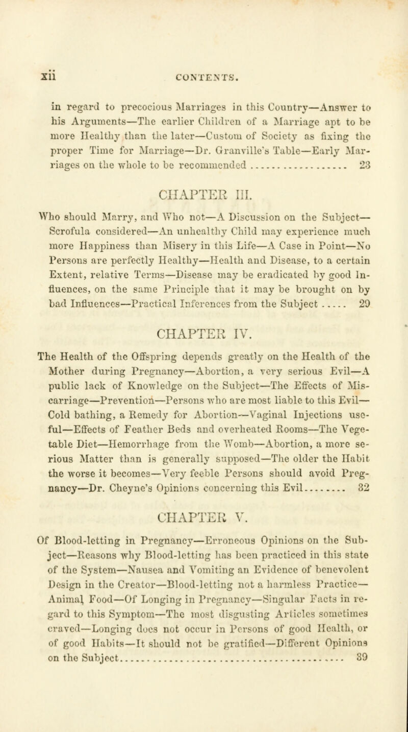 in regard to precocious Marriages in this Country—Answer to his Arguments—The earlier Children of a Marriage apt to be more Healthy than the later—Custom of Society as fixing the proper Time for Marriage—-Dr. Granville's Table—Early Mar- riages on the whole to be recommended 23 CHAPTER III. Who should Marry, and Who not—A Discussion on the Subject— Scrofula considered—An unhealthy Child may experience much more Happiness than Misery in this Life—A Case in Point—No Persons are perfectly Healthy—Health and Disease, to a certain Extent, relative Terms—Disease may be eradicated by good In- fluences, on the same Principle that it may be brought on by bad Influences—Practical Inferences from the Subject 20 CHAPTER IV. The Health of the Offspring depends greatly on the Health of the Mother during Pregnancy—Abortion, a very serious Evil—A public lack of Knowledge on the Subject—The Effects of Mis- carriage—Prevention—Persons who are most liable to this Evil— Cold bathing, a Remedy for Abortion—Vaginal Injections use- ful—Effects of Feather Beds and overheated Rooms—The Vege- table Diet—Hemorrhage from the Womb—Abortion, a more se- rious Matter than is generally supposed—The older the Habit the worse it becomes—Very feeble Persons should avoid Preg- nancy—Dr. Cheyne's Opinions concerning this Evil 32 CHAPTER V. Of Blood-letting in Pregnancy—Erroneous Opinions on the Sub- ject—Reasons why Blood-letting has been practiced in this state of the System—Nausea and Vomiting an Evidence of benevolent Design in the Creator—Blood-letting not a harmless Practice— Anima} Food—Of Longing in Pregnancy—Singular Facts in re- gard to this Symptom—The most disgusting Articles sometimes craved—Longing does not occur in Persons of good Health, or of good Habits—It should not be gratified—Different Opinions on the Subject 39