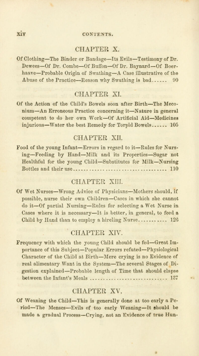 CHAPTER X. Of Clothing—The Binder or Bandage—Its Evils—Testimony of Dr. Dewees—Of Dr. Combe—Of Buffon—Of Dr. Baynard—Of Boer- haave—Probable Origin of Swathing—A Case illustrative of the Abuse of the Practice—Reason why Swathing is bad 90 CHAPTER XL Of the Action of the Child's Bowels soon after Birth—The Meco- nium—An Erroneous Practice concerning it—Nature in general competent to do her own Work—Of Artificial Aid—Medicines injurious—Water the best Remedy for Torpid Bowels 105 CHAPTER XII. Food of the young Infant—Errors in regard to it—Rules for Nurs- ing—Feeding by Hand—Milk and its Properties—Sugar not Healthful for the young Child—Substitutes for Milk—Nursing Bottles and their use 110 CHAPTER XIII. Of Wet Nurses—Wrong Advice of Physicians—Mothers' should, if possible, nurse their own Children—Cases in which she cannot do it—Of partial Nursing—Rules for selecting a Wet Nurse in Cases where it is necessary—It is better, in general, to feed a Child by Hand than to employ a hireling Nurse 12G CHAPTER XIV. Frequency with which the young Child should be fed—Great Im- portance of this Subject—Popular Errors refuted—Physiological Character of the Child at Birth—Mere crying is no Evidence of real alimentary Want in the System—The several Stages of Di- gestion explained—Probable length of Time that should elapse between the Infant's Meals 137 CHAPTER XV. Of Weaning the Child—This is generally done at too early a Pe- riod— The Menses—Evils of too early Weaning—It should be made a gradual Process—Crying, not an Evidenco of true Hun-