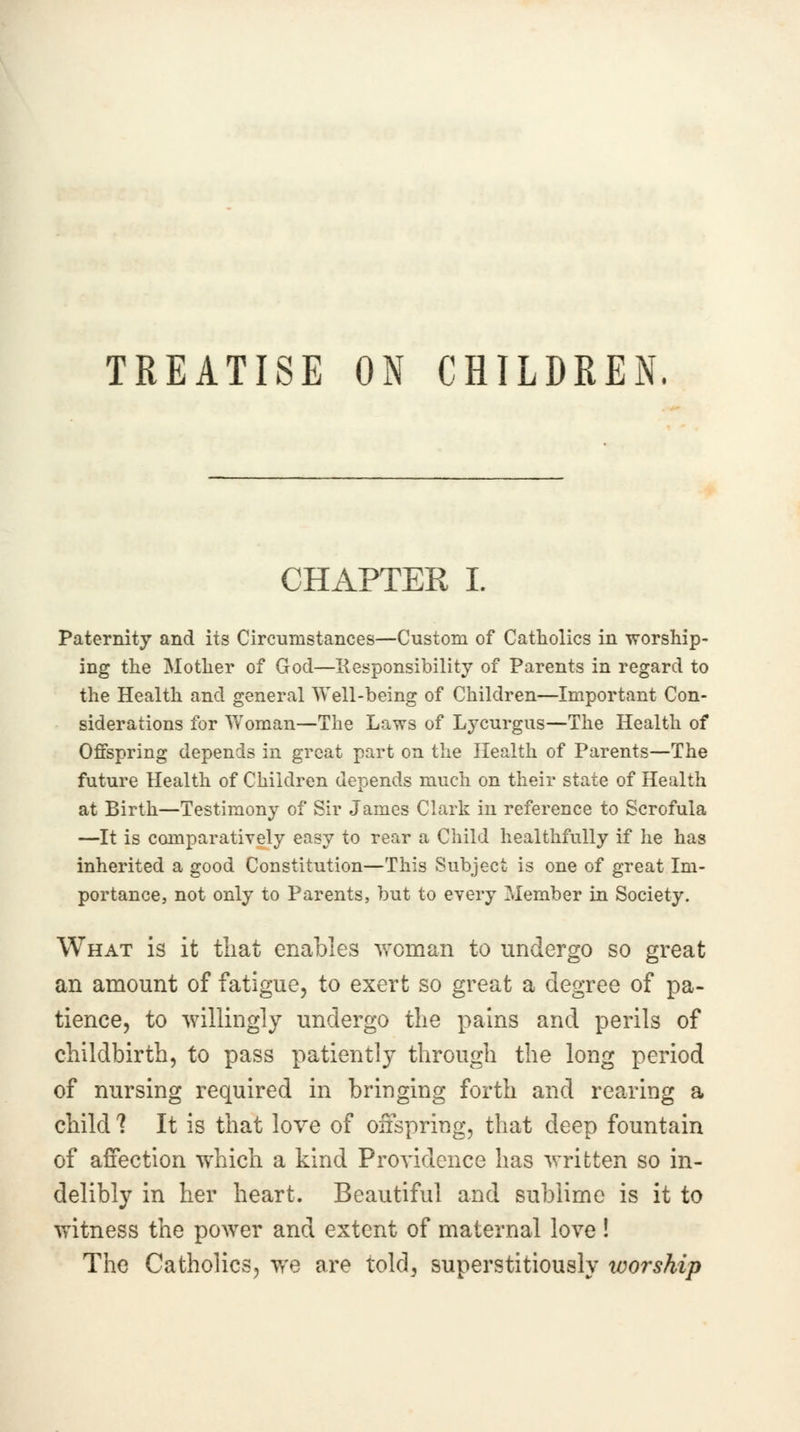 TREATISE ON CHILDREN. CHAPTER I. Paternity and its Circumstances—Custom of Catholics in worship- ing the Mother of God—Responsibility of Parents in regard to the Health and general Well-being of Children—Important Con- siderations for Woman—The Laws of Lycurgus—The Health of Offspring depends in great part on the Health of Parents—The future Health of Children depends much on their state of Health at Birth—Testimony of Sir James Clark in reference to Scrofula —It is comparatively easy to rear a Child healthfully if he has inherited a good Constitution—This Subject is one of great Im- portance, not only to Parents, but to every Member in Society. What is it that enables woman to undergo so great an amount of fatigue, to exert so great a degree of pa- tience, to willingly undergo the pains and perils of childbirth, to pass patiently through the long period of nursing required in bringing forth and rearing a child ? It is that love of offspring, that deep fountain of affection which a kind Providence has written so in- delibly in her heart. Beautiful and sublime is it to witness the power and extent of maternal love! The Catholics, we are told, superstitiously worship