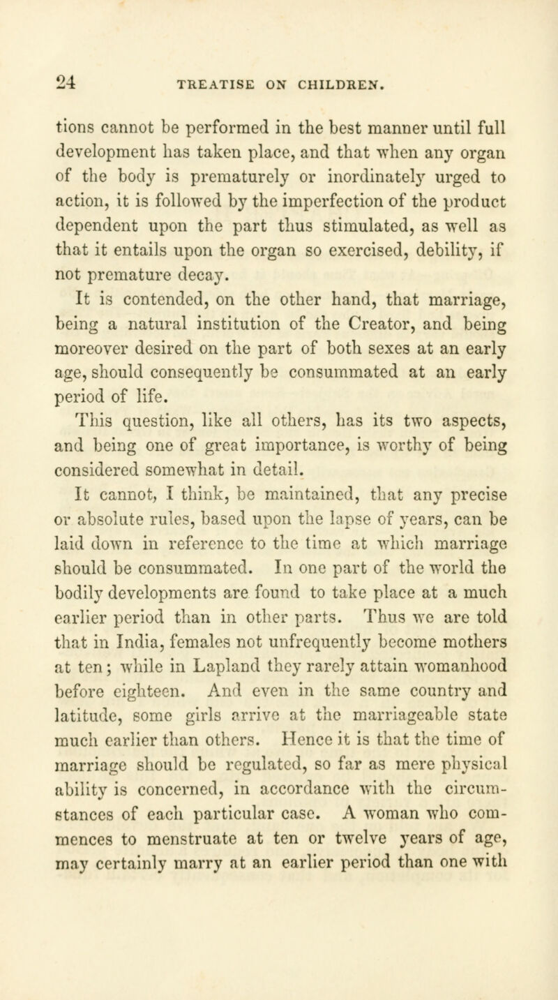 tions cannot be performed in the best manner until full development has taken place, and that when any organ of the body is prematurely or inordinately urged to action, it is followed by the imperfection of the product dependent upon the part thus stimulated, as well as that it entails upon the organ so exercised, debility, if not premature decay. It is contended, on the other hand, that marriage, being a natural institution of the Creator, and being moreover desired on the part of both sexes at an early age, should consequently be consummated at an early period of life. This question, like all others, has its two aspects, and being one of great importance, is worthy of being considered somewhat in detail. It cannot, I think, be maintained, that any precise or absolute rules, based upon the lapse of years, can be laid down in reference to the time at which marriage should be consummated. In one part of the world the bodily developments are found to take place at a much earlier period than in other parts. Thus we are told that in India, females not unfrequently become mothers at ten; while in Lapland they rarely attain womanhood before eighteen. And even in the same country and latitude, some girls arrive at the marriageable state much earlier than others. Hence it is that the time of marriage should be regulated, so far as mere physical ability is concerned, in accordance with the circum- stances of each particular case. A woman who com- mences to menstruate at ten or twelve years of age, may certainly marry at an earlier period than one with