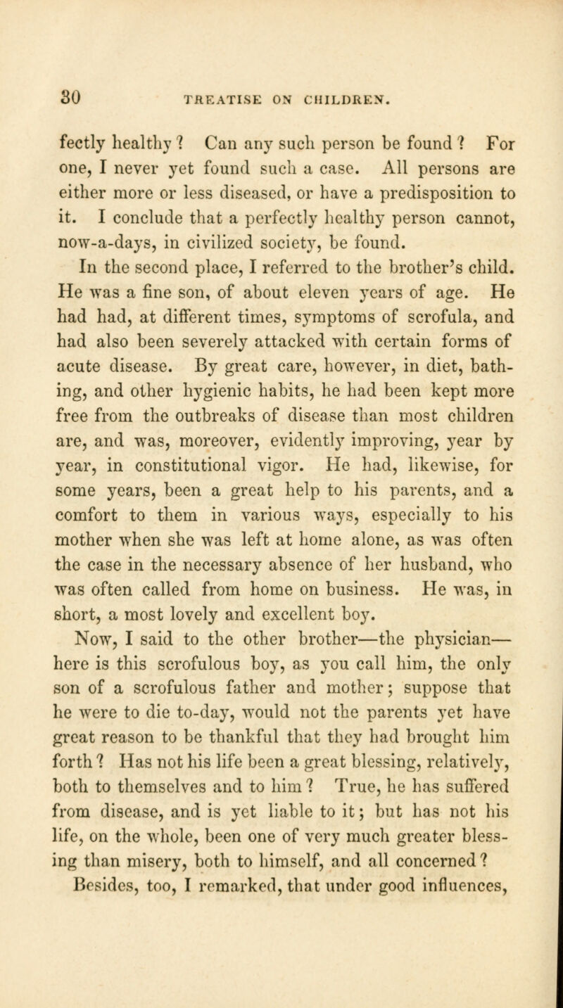 fectly healthy ? Can any such person be found ? For one, I never yet found such a case. All persons are either more or less diseased, or have a predisposition to it. I conclude that a perfectly healthy person cannot, now-a-days, in civilized society, be found. In the second place, I referred to the brother's child. He was a fine son, of about eleven years of age. He had had, at different times, symptoms of scrofula, and had also been severely attacked with certain forms of acute disease. By great care, however, in diet, bath- ing, and other hygienic habits, he had been kept more free from the outbreaks of disease than most children are, and was, moreover, evidently improving, year by year, in constitutional vigor. He had, likewise, for some years, been a great help to his parents, and a comfort to them in various ways, especially to his mother when she was left at home alone, as was often the case in the necessary absence of her husband, who was often called from home on business. He was, in short, a most lovely and excellent boy. Now, I said to the other brother—the physician— here is this scrofulous boy, as you call him, the only son of a scrofulous father and mother; suppose that he were to die to-day, would not the parents yet have great reason to be thankful that they had brought him forth *? Has not his life been a great blessing, relatively, both to themselves and to him ? True, he has suffered from disease, and is yet liable to it; but has not his life, on the whole, been one of very much greater bless- ing than misery, both to himself, and all concerned ?