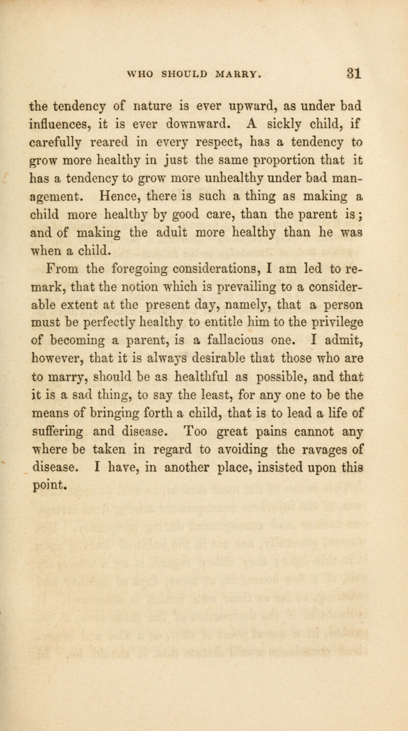 the tendency of nature is ever upward, as under bad influences, it is ever downward. A sickly child, if carefully reared in every respect, has a tendency to grow more healthy in just the same proportion that it has a tendency to grow more unhealthy under bad man- agement. Hence, there is such a thing as making a child more healthy by good care, than the parent is; and of making the adult more healthy than he was when a child. From the foregoing considerations, I am led to re- mark, that the notion which is prevailing to a consider- able extent at the present day, namely, that a person must be perfectly healthy to entitle him to the privilege of becoming a parent, is a fallacious one. I admit, however, that it is always desirable that those who are to marry, should be as healthful as possible, and that it is a sad thing, to say the least, for any one to be the means of bringing forth a child, that is to lead a life of suffering and disease. Too great pains cannot any where be taken in regard to avoiding the ravages of disease. I have, in another place, insisted upon this point.