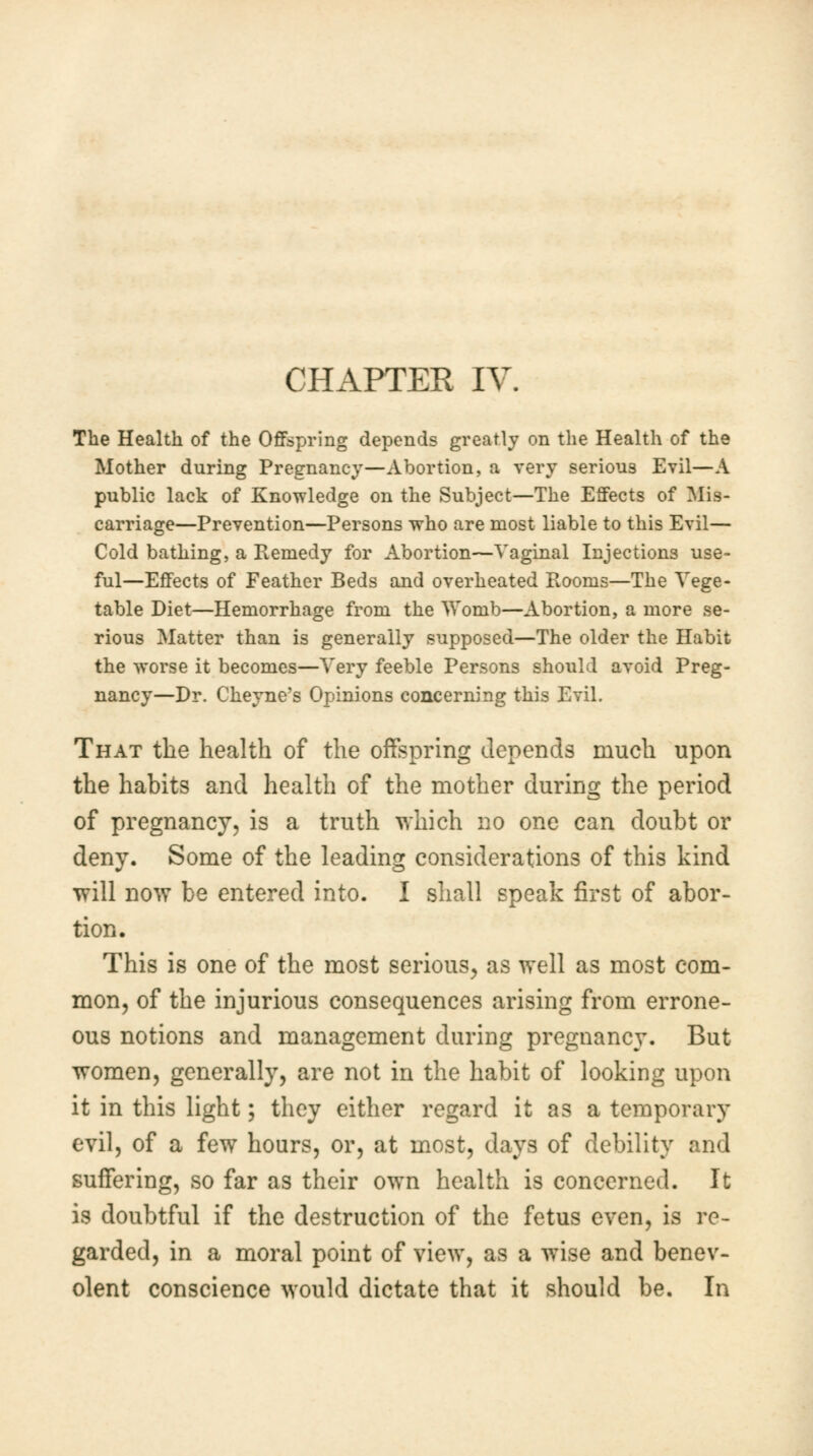 The Health of the Offspring depends greatly on the Health of the Mother during Pregnancy—Abortion, a very serious Evil—A public lack of Knowledge on the Subject—The Effects of Mis- carriage—Prevention—Persons who are most liable to this Evil— Cold bathing, a Remedy for Abortion—Vaginal Injections use- ful—Effects of Feather Beds and overheated PiOoms—The Vege- table Diet—Hemorrhage from the Womb—Abortion, a more se- rious Matter than is generally supposed—The older the Habit the worse it becomes—Very feeble Persons should avoid Preg- nancy—Dr. Cheyne's Opinions concerning this Evil. That the health of the offspring depends much upon the habits and health of the mother during the period of pregnancy, is a truth which no one can doubt or deny. Some of the leading considerations of this kind will now be entered into. I shall speak first of abor- tion. This is one of the most serious, as well as most com- mon, of the injurious consequences arising from errone- ous notions and management during pregnancy. But women, generally, are not in the habit of looking upon it in this light; they either regard it as a temporary evil, of a few hours, or, at most, days of debility and suffering, so far as their own health is concerned. It is doubtful if the destruction of the fetus even, is re- garded, in a moral point of view, as a wise and benev- olent conscience would dictate that it should be. In