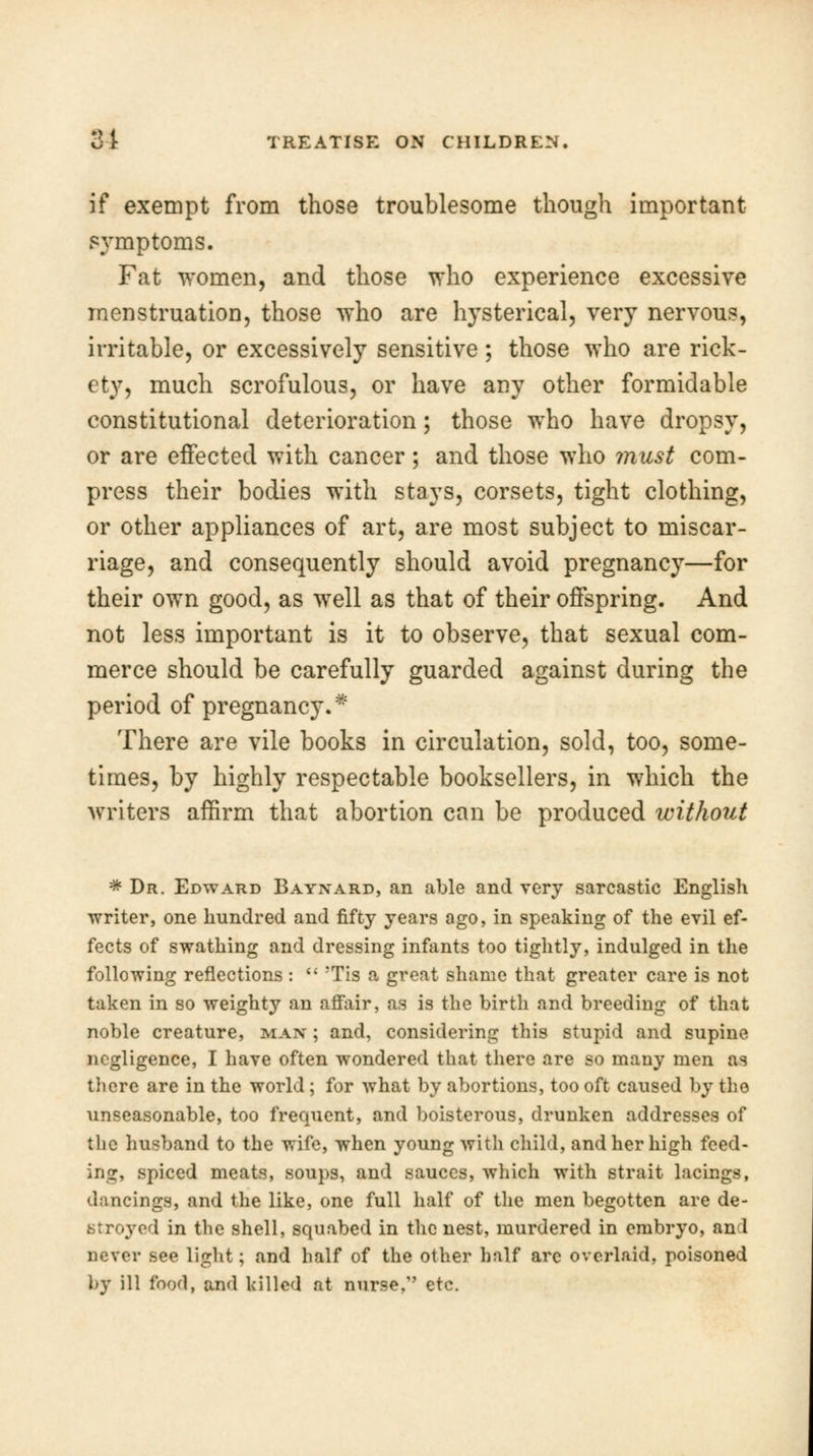 if exempt from those troublesome though important symptoms. Fat women, and those who experience excessive menstruation, those who are hysterical, very nervous, irritable, or excessively sensitive; those who are rick- ety, much scrofulous, or have any other formidable constitutional deterioration; those who have dropsy, or are effected with cancer; and those who must com- press their bodies with stays, corsets, tight clothing, or other appliances of art, are most subject to miscar- riage, and consequently should avoid pregnancy—for their own good, as wTell as that of their offspring. And not less important is it to observe, that sexual com- merce should be carefully guarded against during the period of pregnancy.* There are vile books in circulation, sold, too, some- times, by highly respectable booksellers, in which the writers affirm that abortion can be produced without * Dr. Edward Baynard, an able and very sarcastic English writer, one hundred and fifty years ago, in speaking of the evil ef- fects of swathing and dressing infants too tightly, indulged in the following reflections :  Tis a great shame that greater care is not taken in so weighty an affair, as is the birth and breeding of that noble creature, man ; and, considering this stupid and supine negligence, I have often wondered that there are so many men as there are in the world ; for what by abortions, too oft caused by the unseasonable, too frequent, and boisterous, drunken addresses of the husband to the wife, when young with child, and her high fced- ing, spiced meats, soups, and sauces, which with strait lacings, dancings, and the like, one full half of the men begotten are de- stroyed in the shell, squabed in the nest, murdered in embryo, an 1 never see light; and half of the other half are overlaid, poisoned by ill food, and killed at nurse,'' etc.