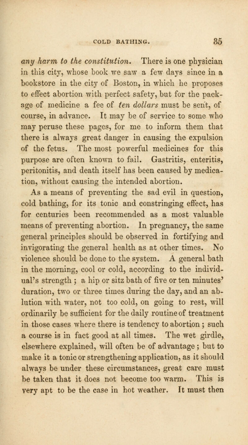 any harm to the constitution. There is one physician in this city, whose book we saw a few days since in a bookstore in the city of Boston, in which he proposes to effect abortion with perfect safety, but for the pack- age of medicine a fee of ten dollars must be sent, of course, in advance. It may be of service to some who may peruse these pages, for me to inform them that there is always great danger in causing the expulsion of the fetus. The most powerful medicines for this purpose are often known to fail. Gastritis, enteritis, peritonitis, and death itself has been caused by medica- tion, without causing the intended abortion. As a means of preventing the sad evil in question, cold bathing, for its tonic and constringing effect, has for centuries been recommended as a most valuable means of preventing abortion. In pregnancy, the same general principles should be observed in fortifying and invigorating the general health as at other times. No violence should be done to the system. A general bath in the morning, cool or cold, according to the individ- ual's strength ; a hip or sitz bath of five or ten minutes' duration, two or three times during the day, and an ab- lution with water, not too cold, on going to rest, will ordinarily be sufficient for the daily routine of treatment in those cases where there is tendency to abortion ; such a course is in fact good at all times. The wet girdle, elsewhere explained, will often be of advantage ; but to make it a tonic or strengthening application, as it should always be under these circumstances, great care must be taken that it does not become too warm. This is very apt to be the case in hot weather. It must then