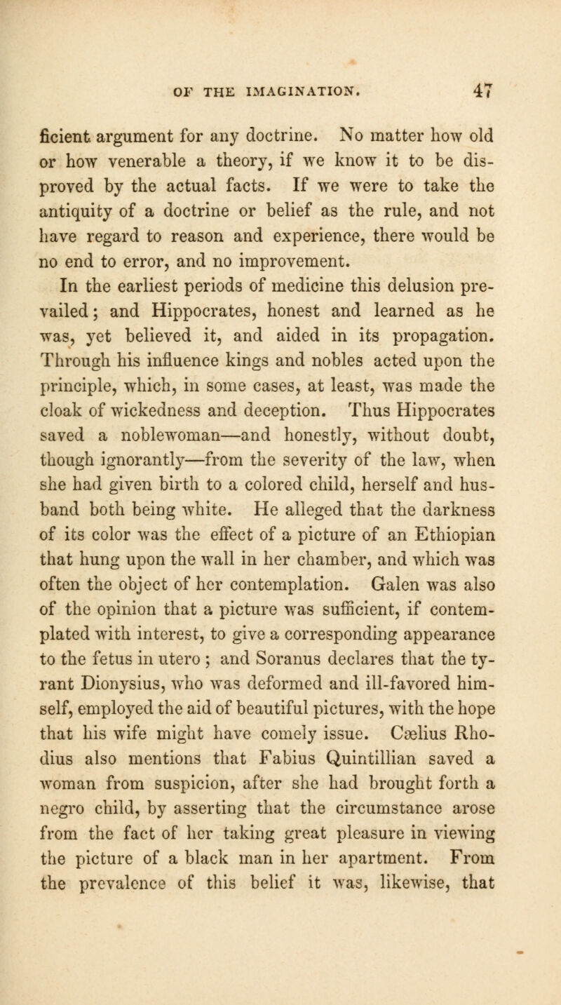 ficient argument for any doctrine. No matter how old or how venerable a theory, if we know it to be dis- proved by the actual facts. If we were to take the antiquity of a doctrine or belief as the rule, and not have regard to reason and experience, there would be no end to error, and no improvement. In the earliest periods of medicine this delusion pre- vailed; and Hippocrates, honest and learned as he was, yet believed it, and aided in its propagation. Through his influence kings and nobles acted upon the principle, which, in some cases, at least, was made the cloak of wickedness and deception. Thus Hippocrates saved a noblewToman—and honestly, without doubt, though ignorantly—from the severity of the law, when she had given birth to a colored child, herself and hus- band both being white. He alleged that the darkness of its color was the effect of a picture of an Ethiopian that hung upon the wall in her chamber, and which was often the object of her contemplation. Galen was also of the opinion that a picture was sufficient, if contem- plated with interest, to give a corresponding appearance to the fetus in utero ; and Soranus declares that the ty- rant Dionysius, who was deformed and ill-favored him- self, employed the aid of beautiful pictures, with the hope that his wife might have comely issue. Cselius Rho- dius also mentions that Fabius Quintillian saved a woman from suspicion, after she had brought forth a negro child, by asserting that the circumstance arose from the fact of her taking great pleasure in viewing the picture of a black man in her apartment. From the prevalence of this belief it was, likewise, that