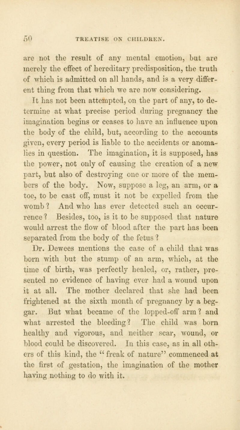 arc not the result of any mental emotion, but are merely the effect of hereditary predisposition, the truth of which is admitted on all hands, and is a very differ- ent thing from that which we are now considering. It has not been attempted, on the part of any, to de- termine at what precise period during pregnancy the imagination begins or ceases to have an influence upon the body of the child, but, according to the accounts given, every period is liable to the accidents or anoma- lies in question. The imagination, it is supposed, has the power, not only of causing the creation of a new part, but also of destroying one or more of the mem- bers of the body. Now, suppose a leg, an arm, or a toe, to be cast off, must it not be expelled from the womb ? And who has ever detected such an occur- rence ? Besides, too, is it to be supposed that nature would arrest the flow of blood after the part has been separated from the body of the fetus ? Dr. Dewees mentions the case of a child that was born with but the stump of an arm, which, at the time of birth, was perfectly healed, or, rather, pre- sented no evidence of having ever had a wound upon it at all. The mother declared that she had been frightened at the sixth month of pregnancy by a beg- gar. But what became of the lopped-off arm? and what arrested the bleeding? The child was born healthy and vigorous, and neither scar, wound, or blood could be discovered. In this case, as in all oth- ers of this kind, the  freak of nature commenced at the first of gestation, the imagination of the mother having nothing to do with it.