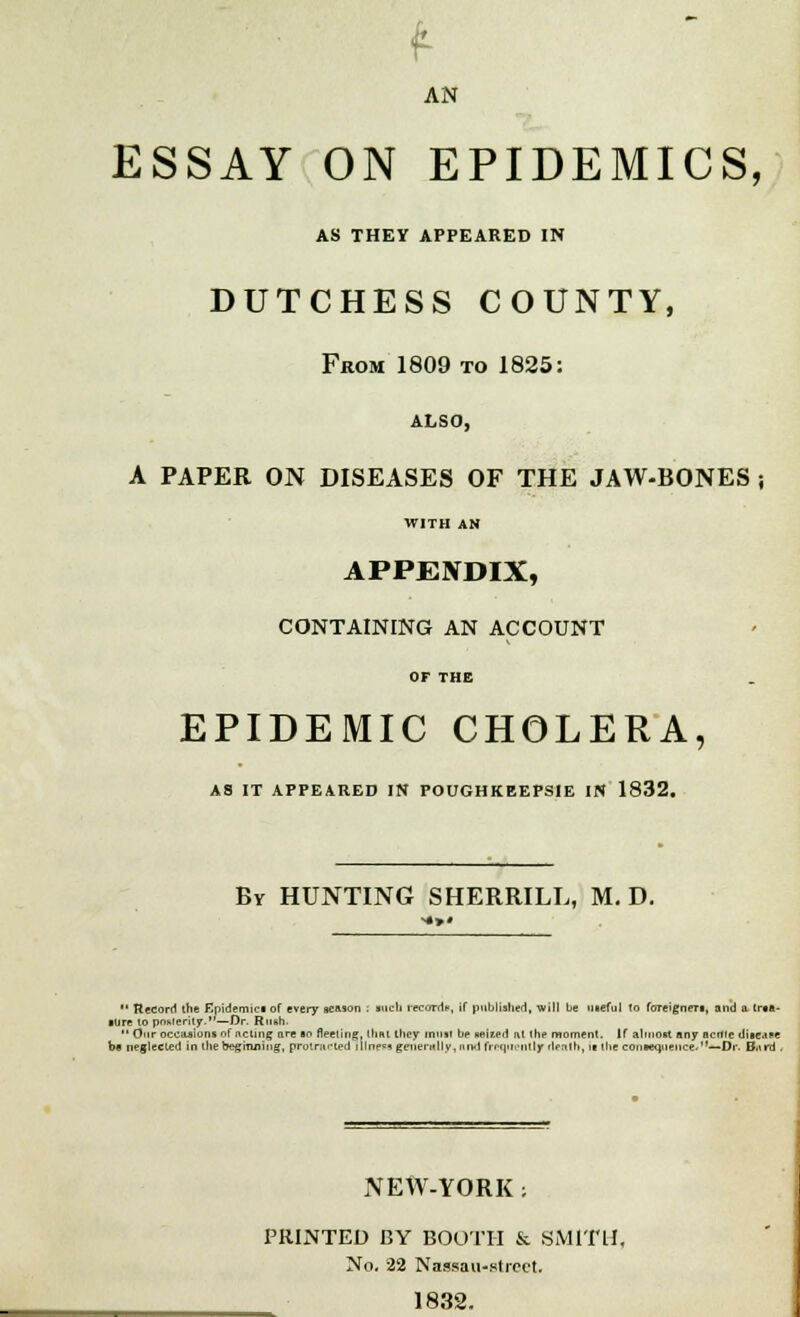 f AN ESSAY ON EPIDEMICS, AS THEY APPEARED IN DUTCHESS COUNTY, From 1809 to 1825: ALSO, A PAPER ON DISEASES OF THE JAW-BONES ; WITH AN APPENDIX, CONTAINING AN ACCOUNT OF THE EPIDEMIC CHOLERA, AS IT APPEARED IN POUGHKEEPSIE IN 1832. By HUNTING SHERRILL, M. D. *' Record the Epidemic! of every season . such records, if published, will be uceful lo foreigner!, and a lr»«- lure to posterity.—Dr. Rush.  Our occasions of .'am; are so fleeting, ihm they matt be united nl the moment. If almost any ncwc discice bfl neglected in the beginning, protracted i lines* gnientlly,und frequently rlenlh, >■ the consequence.—Dr. Biird . NEW-YORK j PRINTED BY BOOTH & SMITH. No. 22 Nassau-street. 1832.