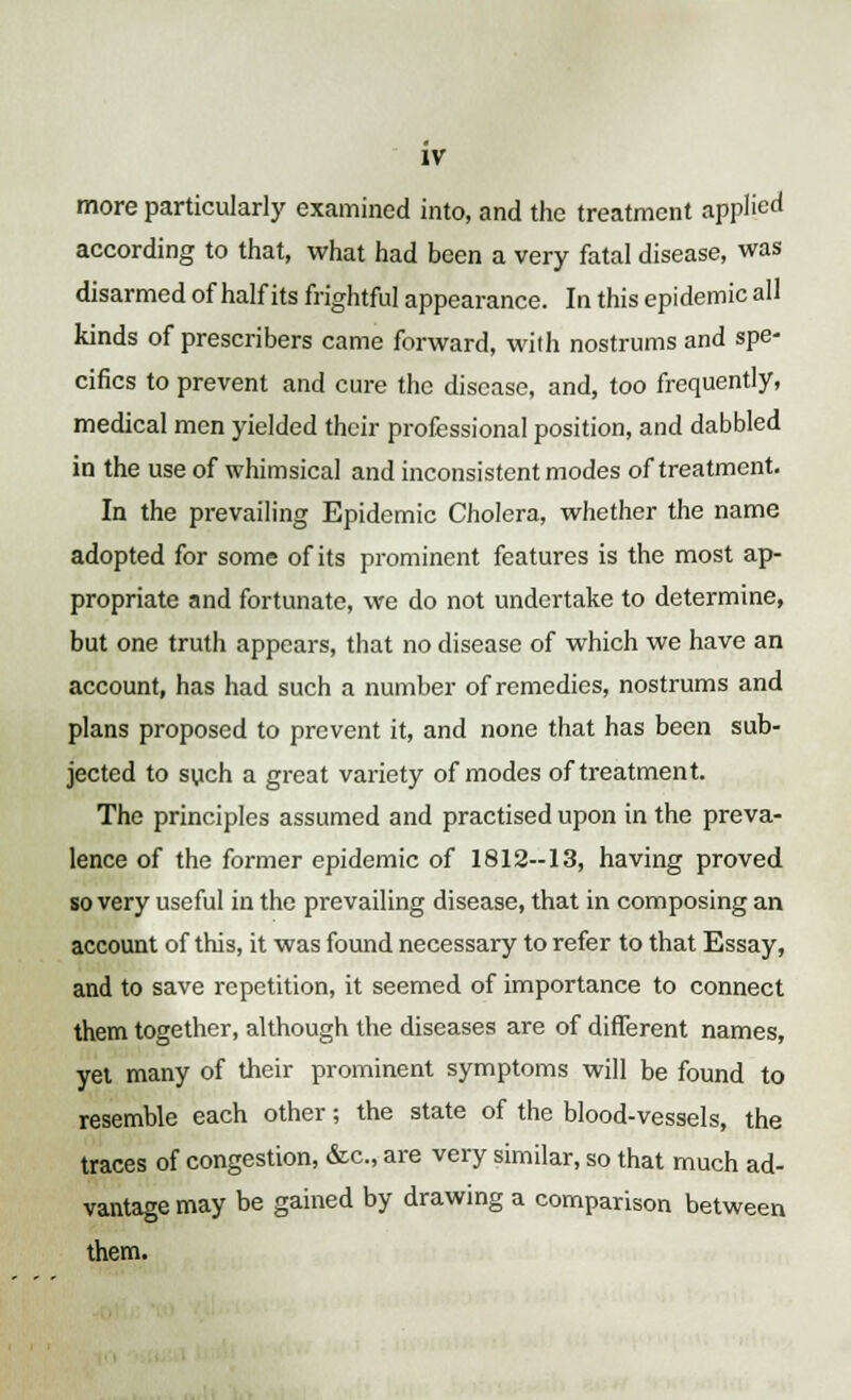 IV more particularly examined into, and the treatment applied according to that, what had been a very fatal disease, was disarmed of half its frightful appearance. In this epidemic all kinds of prescribers came forward, with nostrums and spe- cifics to prevent and cure the disease, and, too frequently, medical men yielded their professional position, and dabbled in the use of whimsical and inconsistent modes of treatment. In the prevailing Epidemic Cholera, whether the name adopted for some of its prominent features is the most ap- propriate and fortunate, we do not undertake to determine, but one truth appears, that no disease of which we have an account, has had such a number of remedies, nostrums and plans proposed to prevent it, and none that has been sub- jected to such a great variety of modes of treatment. The principles assumed and practised upon in the preva- lence of the former epidemic of 1812--13, having proved so very useful in the prevailing disease, that in composing an account of this, it was found necessary to refer to that Essay, and to save repetition, it seemed of importance to connect them together, although the diseases are of different names, yet many of their prominent symptoms will be found to resemble each other; the state of the blood-vessels, the traces of congestion, &c, are very similar, so that much ad- vantage may be gained by drawing a comparison between them.