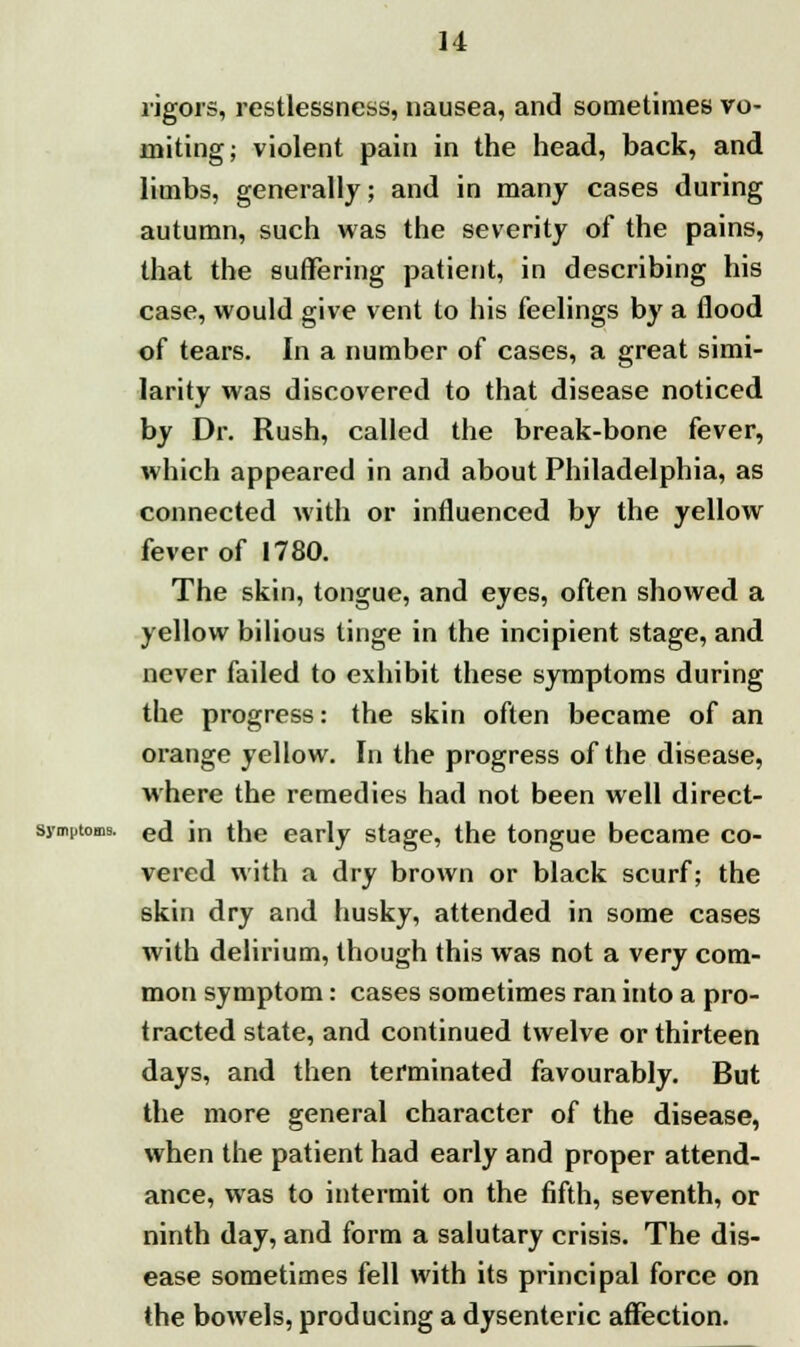 rigors, restlessness, nausea, and sometimes vo- miting; violent pain in the head, back, and limbs, generally; and in many cases during autumn, such was the severity of the pains, that the suffering patient, in describing his case, would give vent to his feelings by a flood of tears. In a number of cases, a great simi- larity was discovered to that disease noticed by Dr. Rush, called the break-bone fever, which appeared in and about Philadelphia, as connected with or influenced by the yellow fever of 1780. The skin, tongue, and eyes, often showed a yellow bilious tinge in the incipient stage, and never failed to exhibit these symptoms during the progress: the skin often became of an orange yellow. In the progress of the disease, where the remedies had not been well direct- symptoms. eti in the early stage, the tongue became co- vered with a dry brown or black scurf; the skin dry and husky, attended in some cases with delirium, though this was not a very com- mon symptom: cases sometimes ran into a pro- tracted state, and continued twelve or thirteen days, and then terminated favourably. But the more general character of the disease, when the patient had early and proper attend- ance, was to intermit on the fifth, seventh, or ninth day, and form a salutary crisis. The dis- ease sometimes fell with its principal force on the bowels, producing a dysenteric affection.